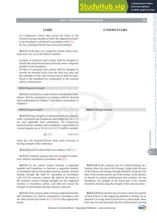 (a) Compressive forces that exceed the lesser of the
concrete bearing strengths of either the supported member
or the foundation, calculated in accordance with 22.8
(b) Any calculated tensile force across the interface
16.3.1.3 At the base of a composite column with a struc-
WXUDOVWHHOFRUH D RU E VKDOOEHVDWLV¿HG
(a) Base of structural steel section shall be designed to
transfer the total factored forces from the entire composite
member to the foundation.
(b) Base of structural steel section shall be designed to
transfer the factored forces from the steel core only, and
the remainder of the total factored forces shall be trans-
ferred to the foundation by compression in the concrete
and by reinforcement.
16.3.2 Required strength
16.3.2.1 Factored forces and moments transferred to foun-
dations shall be calculated in accordance with the factored
load combinations in Chapter 5 and analysis procedures in
Chapter 6.
16.3.3 Design strength
16.3.3.1 Design strengths of connections between columns,
walls, or pedestals and foundations shall satisfy Eq. (16.3.3.1)
for each applicable load combination. For connections
between precast members and foundations, requirements for
YHUWLFDOLQWHJULWWLHVLQRUVKDOOEHVDWLV¿HG
ࢥSn•U (16.3.3.1)
where SnLVWKHQRPLQDOÀH[XUDOVKHDUD[LDOWRUVLRQDORU
bearing strength of the connection.
ࢥ shall be determined in accordance with 21.2.
16.3.3.3 Combined moment and axial strength of connec-
tions shall be calculated in accordance with 22.4.
16.3.3.4 At the contact surface between a supported
member and foundation, or between a supported member
or foundation and an intermediate bearing element, nominal
bearing strength Bn shall be calculated in accordance
with 22.8 for concrete surfaces. Bn shall be the lesser of
the nominal concrete bearing strengths for the supported
member or foundation surface, and shall not exceed the
strength of intermediate bearing elements, if present.
16.3.3.5At the contact surface between supported member
and foundation, Vn shall be calculated in accordance with
the shear-friction provisions in 22.9 or by other appropriate
means.
R16.3.3 Design strength
R16.3.3.4 In the common case of a column bearing on a
footing, where the area of the footing is larger than the area
of the column, the bearing strength should be checked at the
base of the column and the top of the footing. In the absence
of dowels or column reinforcement that continue into the
foundation, the strength of the lower part of the column
should be checked using the strength of the concrete alone.
R16.3.3.5 Shear-friction may be used to check for transfer
of lateral forces to the supporting pedestal or footing. As an
alternative to using shear-friction across a shear plane, shear
keys may be used, provided that the reinforcement crossing
American Concrete Institute – Copyrighted © Material – www.concrete.org
PART 4: JOINTS/CONNECTIONS/ANCHORS 223
CODE COMMENTARY
16
Connections
Frs|uljkwhg#pdwhuldo#olfhqvhg#wr#Xqlyhuvlw|#ri#Wrurqwr#e|#Fodulydwh#Dqdo|wlfv#+XV,#OOF/#vxevfulswlrqv1whfkvwuhhw1frp/#grzqordghg#rq#534038064#49=3;=64#.3333#e|##Xqlyhuvlw|#ri#Wrurqwr#Xvhu1
#Qr#ixuwkhu#uhsurgxfwlrq#ru#glvwulexwlrq#lv#shuplwwhg1
 