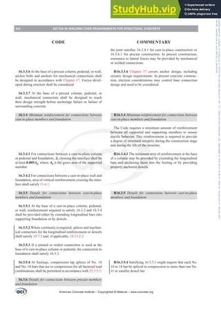 16.3.3.6 At the base of a precast column, pedestal, or wall,
anchor bolts and anchors for mechanical connections shall
be designed in accordance with Chapter 17. Forces devel-
oped during erection shall be considered.
16.3.3.7 At the base of a precast column, pedestal, or
wall, mechanical connectors shall be designed to reach
their design strength before anchorage failure or failure of
surrounding concrete.
16.3.4 0LQLPXP UHLQIRUFHPHQW IRU FRQQHFWLRQV EHWZHHQ
FDVWLQSODFHPHPEHUVDQGIRXQGDWLRQ
16.3.4.1 For connections between a cast-in-place column
or pedestal and foundation, As crossing the interface shall be
at least 0.005Ag, where Ag is the gross area of the supported
member.
16.3.4.2 For connections between a cast-in-place wall and
foundation, area of vertical reinforcement crossing the inter-
face shall satisfy 11.6.1.
16.3.5 Details for connections between cast-in-place
PHPEHUVDQGIRXQGDWLRQ
16.3.5.1 At the base of a cast-in-place column, pedestal,
or wall, reinforcement required to satisfy 16.3.3 and 16.3.4
shall be provided either by extending longitudinal bars into
supporting foundation or by dowels.
16.3.5.2 Where continuity is required, splices and mechan-
ical connectors for the longitudinal reinforcement or dowels
shall satisfy 10.7.5 and, if applicable, 18.13.2.2.
16.3.5.3 If a pinned or rocker connection is used at the
base of a cast-in-place column or pedestal, the connection to
foundation shall satisfy 16.3.3.
16.3.5.4 At footings, compression lap splices of No. 14
and No. 18 bars that are in compression for all factored load
combinations shall be permitted in accordance with 25.5.5.3.
16.3.6 'HWDLOVIRUFRQQHFWLRQVEHWZHHQSUHFDVWPHPEHUV
and foundation
WKHMRLQWVDWLV¿HVIRUFDVWLQSODFHFRQVWUXFWLRQRU
16.3.6.1 for precast construction. In precast construction,
resistance to lateral forces may be provided by mechanical
or welded connections.
R16.3.3.6 Chapter 17 covers anchor design, including
seismic design requirements. In precast concrete construc-
tion, erection considerations may control base connection
design and need to be considered.
R16.3.4 0LQLPXPUHLQIRUFHPHQWIRUFRQQHFWLRQVEHWZHHQ
FDVWLQSODFHPHPEHUVDQGIRXQGDWLRQ
The Code requires a minimum amount of reinforcement
between all supported and supporting members to ensure
ductile behavior. This reinforcement is required to provide
a degree of structural integrity during the construction stage
and during the life of the structure.
R16.3.4.1 The minimum area of reinforcement at the base
of a column may be provided by extending the longitudinal
bars and anchoring them into the footing or by providing
properly anchored dowels.
R16.3.5 Details for connections between cast-in-place
PHPEHUVDQGIRXQGDWLRQ
R16.3.5.4 Satisfying 16.3.3.1 might require that each No.
14 or 18 bar be spliced in compression to more than one No.
11 or smaller dowel bar.
American Concrete Institute – Copyrighted © Material – www.concrete.org
224 ACI 318-19: BUILDING CODE REQUIREMENTS FOR STRUCTURAL CONCRETE
CODE COMMENTARY
Frs|uljkwhg#pdwhuldo#olfhqvhg#wr#Xqlyhuvlw|#ri#Wrurqwr#e|#Fodulydwh#Dqdo|wlfv#+XV,#OOF/#vxevfulswlrqv1whfkvwuhhw1frp/#grzqordghg#rq#534038064#49=3;=64#.3333#e|##Xqlyhuvlw|#ri#Wrurqwr#Xvhu1
#Qr#ixuwkhu#uhsurgxfwlrq#ru#glvwulexwlrq#lv#shuplwwhg1
 