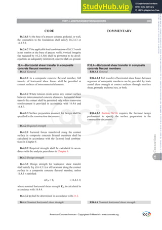 16.3.6.1 At the base of a precast column, pedestal, or wall,
the connection to the foundation shall satisfy 16.2.4.3 or
16.2.5.2.
16.3.6.2Iftheapplicableloadcombinationsof16.3.3result
in no tension at the base of precast walls, vertical integrity
ties required by 16.2.4.3(b) shall be permitted to be devel-
oped into an adequately reinforced concrete slab-on-ground.
16.4—Horizontal shear transfer in composite
concrete flexural members
16.4.1 General
16.4.1.1 ,Q D FRPSRVLWH FRQFUHWH ÀH[XUDO PHPEHU IXOO
transfer of horizontal shear forces shall be provided at
contact surfaces of interconnected elements.
16.4.1.2 Where tension exists across any contact surface
between interconnected concrete elements, horizontal shear
transfer by contact shall be permitted only where transverse
reinforcement is provided in accordance with 16.4.6 and
16.4.7.
16.4.1.3 Surface preparation assumed for design shall be
VSHFL¿HGLQWKHFRQVWUXFWLRQGRFXPHQWV
16.4.2 Required strength
16.4.2.1 Factored forces transferred along the contact
VXUIDFH LQ FRPSRVLWH FRQFUHWH ÀH[XUDO PHPEHUV VKDOO EH
calculated in accordance with the factored load combina-
tions in Chapter 5.
16.4.2.2 Required strength shall be calculated in accor-
dance with the analysis procedures in Chapter 6.
16.4.3 Design strength
16.4.3.1 Design strength for horizontal shear transfer
shall satisfy Eq. (16.4.3.1) at all locations along the contact
VXUIDFH LQ D FRPSRVLWH FRQFUHWH ÀH[XUDO PHPEHU XQOHVV
LVVDWLV¿HG
ࢥVnh•Vu (16.4.3.1)
where nominal horizontal shear strength Vnh is calculated in
accordance with 16.4.4.
ࢥ shall be determined in accordance with 21.2.
16.4.4 1RPLQDOKRUL]RQWDOVKHDUVWUHQJWK
R16.4—Horizontal shear transfer in composite
concrete flexural members
R16.4.1 General
R16.4.1.1 Full transfer of horizontal shear forces between
segments of composite members can be provided by hori-
zontal shear strength at contact surfaces through interface
shear, properly anchored ties, or both.
R16.4.1.3 Section 26.5.6 requires the licensed design
professional to specify the surface preparation in the
construction documents.
R16.4.4 1RPLQDOKRUL]RQWDOVKHDUVWUHQJWK
American Concrete Institute – Copyrighted © Material – www.concrete.org
PART 4: JOINTS/CONNECTIONS/ANCHORS 225
CODE COMMENTARY
16
Connections
Frs|uljkwhg#pdwhuldo#olfhqvhg#wr#Xqlyhuvlw|#ri#Wrurqwr#e|#Fodulydwh#Dqdo|wlfv#+XV,#OOF/#vxevfulswlrqv1whfkvwuhhw1frp/#grzqordghg#rq#534038064#49=3;=64#.3333#e|##Xqlyhuvlw|#ri#Wrurqwr#Xvhu1
#Qr#ixuwkhu#uhsurgxfwlrq#ru#glvwulexwlrq#lv#shuplwwhg1
 
