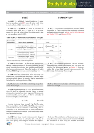 16.4.4.1 If Vu  ࢥ(500bvd), Vnh shall be taken as Vn calcu-
lated in accordance with 22.9, where bv is the width of the
contact surface, and d is in accordance with 16.4.4.3.
16.4.4.2 If Vu ” ࢥ(500bvd), Vnh shall be calculated in
accordance with Table 16.4.4.2, where Av,min is in accor-
dance with 16.4.6, bv is the width of the contact surface, and
d is in accordance with 16.4.4.3.
16.4.4.3 In Table 16.4.4.2, d shall be the distance from
H[WUHPHFRPSUHVVLRQ¿EHUIRUWKHHQWLUHFRPSRVLWHVHFWLRQ
to the centroid of prestressed and nonprestressed longitu-
dinal tension reinforcement, if any, but need not be taken
less than 0.80h for prestressed concrete members.
16.4.4.4 Transverse reinforcement in the previously cast
concrete that extends into the cast-in-place concrete and is
anchored on both sides of the interface shall be permitted to
be included as ties for calculation of Vnh.
16.4.5 $OWHUQDWLYH PHWKRG IRU FDOFXODWLQJ GHVLJQ KRUL-
zontal shear strength
16.4.5.1 As an alternative to 16.4.3.1, factored horizontal
shear Vuh VKDOO EH FDOFXODWHG IURP WKH FKDQJH LQ ÀH[XUDO
compressive or tensile force in any segment of the composite
FRQFUHWHPHPEHUDQG(T  VKDOOEHVDWLV¿HGDWDOO
locations along the contact surface:
ࢥVnh•Vuh (16.4.5.1)
Nominal horizontal shear strength Vnh shall be calcu-
lated in accordance with 16.4.4.1 or 16.4.4.2, where area of
contact surface shall be substituted for bvd and Vuh shall be
substituted for Vu. Provisions shall be made to transfer the
change in compressive or tensile force as horizontal shear
force across the interface.
16.4.5.2 Where shear transfer reinforcement is designed
to resist horizontal shear to satisfy Eq. (16.4.5.1), the tie
area to tie spacing ratio along the member shall approxi-
R16.4.4.2 The permitted horizontal shear strengths and the
UHTXLUHPHQWRILQDPSOLWXGHIRULQWHQWLRQDOURXJKQHVV
are based on tests discussed in Kaar et al. (1960), Saemann
and Washa (1964), and Hanson (1960).
R16.4.4.3 In composite prestressed concrete members,
the depth of the tension reinforcement may vary along the
PHPEHU7KHGH¿QLWLRQRId used in Chapter 22 for deter-
mining the vertical shear strength is also appropriate for
determining the horizontal shear strength.
R16.4.5 $OWHUQDWLYHPHWKRGIRUFDOFXODWLQJGHVLJQKRUL-
zontal shear strength
R16.4.5.2 The distribution of horizontal shear stresses
DORQJWKHFRQWDFWVXUIDFHLQDFRPSRVLWHPHPEHUZLOOUHÀHFW
the distribution of shear along the member. Horizontal
Table 16.4.4.2—Nominal horizontal shear strength
Shear transfer
reinforcement Contact surface preparation[1]
Vnh, lb
Av•AYPLQ
Concrete placed against hardened
concrete intentionally roughened to a full
DPSOLWXGHRIDSSUR[LPDWHOLQ
Lesser of:
260 0.6
v yt
v
v
A f
b d
b s
⎛ ⎞
λ +
⎜ ⎟
⎝ ⎠
(a)
500bvd (b)
Concrete placed against hardened
concrete not intentionally roughened
80bvd (c)
Other cases
Concrete placed against hardened
concrete intentionally roughened
80bvd (d)
[1]
Concrete contact surface shall be clean and free of laitance.
American Concrete Institute – Copyrighted © Material – www.concrete.org
226 ACI 318-19: BUILDING CODE REQUIREMENTS FOR STRUCTURAL CONCRETE
CODE COMMENTARY
Frs|uljkwhg#pdwhuldo#olfhqvhg#wr#Xqlyhuvlw|#ri#Wrurqwr#e|#Fodulydwh#Dqdo|wlfv#+XV,#OOF/#vxevfulswlrqv1whfkvwuhhw1frp/#grzqordghg#rq#534038064#49=3;=64#.3333#e|##Xqlyhuvlw|#ri#Wrurqwr#Xvhu1
#Qr#ixuwkhu#uhsurgxfwlrq#ru#glvwulexwlrq#lv#shuplwwhg1
 