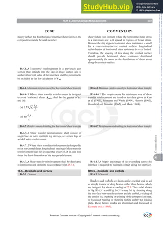 shear failure will initiate where the horizontal shear stress
is a maximum and will spread to regions of lower stress.
Because the slip at peak horizontal shear resistance is small
for a concrete-to-concrete contact surface, longitudinal
redistribution of horizontal shear resistance is very limited.
Therefore, the spacing of ties along the contact surface
should provide horizontal shear resistance distributed
approximately the same as the distribution of shear stress
along the contact surface.
R16.4.6 0LQLPXPUHLQIRUFHPHQWIRUKRUL]RQWDOVKHDUWUDQVIHU
R16.4.6.1 The requirements for minimum area of shear
transfer reinforcement are based on test data given in Kaar
et al. (1960), Saemann and Washa (1964), Hanson (1960),
*URVV¿HOGDQG%LUQVWLHO  DQG0DVW  
R16.4.75HLQIRUFHPHQWGHWDLOLQJIRUKRUL]RQWDOVKHDUWUDQVIHU
R16.4.7.3 Proper anchorage of ties extending across the
interface is required to maintain contact along the interface.
R16.5—Brackets and corbels
R16.5.1 General
Brackets and corbels are short cantilevers that tend to act
as simple trusses or deep beams, rather than beams, which
are designed for shear according to 22.5. The corbel shown
in Fig. R16.5.1a and Fig. 16.5.1b may fail by shearing along
the interface between the column and the corbel, yielding of
the tension tie, crushing or splitting of the compression strut,
or localized bearing or shearing failure under the loading
plate. These failure modes are illustrated and discussed in
Elzanaty et al. (1986).
PDWHOUHÀHFWWKHGLVWULEXWLRQRILQWHUIDFHVKHDUIRUFHVLQWKH
FRPSRVLWHFRQFUHWHÀH[XUDOPHPEHU
16.4.5.3 Transverse reinforcement in a previously cast
section that extends into the cast-in-place section and is
anchored on both sides of the interface shall be permitted to
be included as ties for calculation of Vnh.
16.4.6 0LQLPXPUHLQIRUFHPHQWIRUKRUL]RQWDOVKHDUWUDQVIHU
16.4.6.1 Where shear transfer reinforcement is designed
to resist horizontal shear, Av,min shall be the greater of (a)
and (b):
(a) 0.75 w
c
y
b s
f
f
′
(b) 50 w
y
b s
f
16.4.7 5HLQIRUFHPHQWGHWDLOLQJIRUKRUL]RQWDOVKHDUWUDQVIHU
16.4.7.1 Shear transfer reinforcement shall consist of
single bars or wire, multiple leg stirrups, or vertical legs of
welded wire reinforcement.
16.4.7.2 Where shear transfer reinforcement is designed to
resist horizontal shear, longitudinal spacing of shear transfer
reinforcement shall not exceed the lesser of 24 in. and four
times the least dimension of the supported element.
16.4.7.3 Shear transfer reinforcement shall be developed
in interconnected elements in accordance with 25.7.1.
16.5—Brackets and corbels
16.5.1 General
American Concrete Institute – Copyrighted © Material – www.concrete.org
PART 4: JOINTS/CONNECTIONS/ANCHORS 227
CODE COMMENTARY
16
Connections
Frs|uljkwhg#pdwhuldo#olfhqvhg#wr#Xqlyhuvlw|#ri#Wrurqwr#e|#Fodulydwh#Dqdo|wlfv#+XV,#OOF/#vxevfulswlrqv1whfkvwuhhw1frp/#grzqordghg#rq#534038064#49=3;=64#.3333#e|##Xqlyhuvlw|#ri#Wrurqwr#Xvhu1
#Qr#ixuwkhu#uhsurgxfwlrq#ru#glvwulexwlrq#lv#shuplwwhg1
 