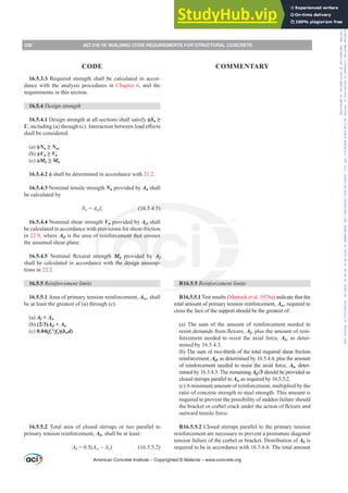R16.5.5 5HLQIRUFHPHQWOLPLWV
R16.5.5.1 Test results (Mattock et al. 1976a) indicate that the
total amount of primary tension reinforcement, Asc, required to
cross the face of the support should be the greatest of:
(a) The sum of the amount of reinforcement needed to
UHVLVWGHPDQGVIURPÀH[XUHAf, plus the amount of rein-
forcement needed to resist the axial force, An, as deter-
mined by 16.5.4.3.
(b) The sum of two-thirds of the total required shear friction
reinforcement, Avf, as determined by 16.5.4.4, plus the amount
of reinforcement needed to resist the axial force, An, deter-
mined by 16.5.4.3. The remaining Avf/3 should be provided as
closed stirrups parallel to Asc as required by 16.5.5.2.
(c)Aminimum amount of reinforcement, multiplied by the
ratio of concrete strength to steel strength. This amount is
required to prevent the possibility of sudden failure should
WKHEUDFNHWRUFRUEHOFUDFNXQGHUWKHDFWLRQRIÀH[XUHDQG
outward tensile force.
R16.5.5.2 Closed stirrups parallel to the primary tension
reinforcement are necessary to prevent a premature diagonal
tension failure of the corbel or bracket. Distribution of Ah is
required to be in accordance with 16.5.6.6. The total amount
16.5.3.3 Required strength shall be calculated in accor-
dance with the analysis procedures in Chapter 6, and the
requirements in this section.
16.5.4 Design strength
16.5.4.1'HVLJQVWUHQJWKDWDOOVHFWLRQVVKDOOVDWLVIࢥSn•
ULQFOXGLQJ D WKURXJK F ,QWHUDFWLRQEHWZHHQORDGH൵HFWV
shall be considered.
D ࢥNn•Nuc
E ࢥVn•Vu
F ࢥMn•Mu
16.5.4.2 ࢥVKDOOEHGHWHUPLQHGLQDFFRUGDQFHZLWK21.2.
16.5.4.3 Nominal tensile strength Nn provided by An shall
be calculated by
Nn = An fy (16.5.4.3)
16.5.4.4 Nominal shear strength Vn provided by Avf shall
be calculated in accordance with provisions for shear-friction
in 22.9, where Avf is the area of reinforcement that crosses
the assumed shear plane.
16.5.4.5 1RPLQDO ÀH[XUDO VWUHQJWK Mn provided by Af
shall be calculated in accordance with the design assump-
tions in 22.2.
16.5.5 5HLQIRUFHPHQWOLPLWV
16.5.5.1 Area of primary tension reinforcement, Asc, shall
be at least the greatest of (a) through (c):
(a) Af + An
(b) (2/3)Avf + An
(c) 0.04(fcƍfy)(bwd)
16.5.5.2 Total area of closed stirrups or ties parallel to
primary tension reinforcement, Ah, shall be at least:
Ah = 0.5(Asc±An) (16.5.5.2)
American Concrete Institute – Copyrighted © Material – www.concrete.org
230 ACI 318-19: BUILDING CODE REQUIREMENTS FOR STRUCTURAL CONCRETE
CODE COMMENTARY
Frs|uljkwhg#pdwhuldo#olfhqvhg#wr#Xqlyhuvlw|#ri#Wrurqwr#e|#Fodulydwh#Dqdo|wlfv#+XV,#OOF/#vxevfulswlrqv1whfkvwuhhw1frp/#grzqordghg#rq#534038064#49=3;=64#.3333#e|##Xqlyhuvlw|#ri#Wrurqwr#Xvhu1
#Qr#ixuwkhu#uhsurgxfwlrq#ru#glvwulexwlrq#lv#shuplwwhg1
 