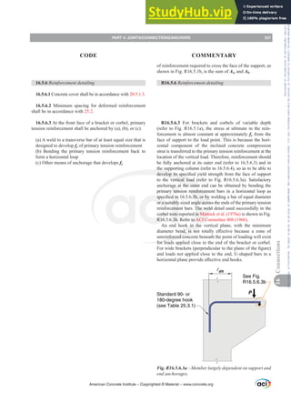 of reinforcement required to cross the face of the support, as
shown in Fig. R16.5.1b, is the sum of Asc and Ah.
R16.5.6 5HLQIRUFHPHQWGHWDLOLQJ
R16.5.6.3 For brackets and corbels of variable depth
(refer to Fig. R16.5.1a), the stress at ultimate in the rein-
forcement is almost constant at approximately fy from the
face of support to the load point. This is because the hori-
zontal component of the inclined concrete compression
strut is transferred to the primary tension reinforcement at the
location of the vertical load. Therefore, reinforcement should
be fully anchored at its outer end (refer to 16.5.6.3) and in
the supporting column (refer to 16.5.6.4), so as to be able to
GHYHORSLWVVSHFL¿HGLHOGVWUHQJWKIURPWKHIDFHRIVXSSRUW
to the vertical load (refer to Fig. R16.5.6.3a). Satisfactory
anchorage at the outer end can be obtained by bending the
primary tension reinforcement bars in a horizontal loop as
VSHFL¿HGLQERUEZHOGLQJDEDURIHTXDOGLDPHWHU
or a suitably sized angle across the ends of the primary tension
reinforcement bars. The weld detail used successfully in the
corbel tests reported in Mattock et al. (1976a) is shown in Fig.
R16.5.6.3b. Refer to ACI Committee 408 (1966).
An end hook in the vertical plane, with the minimum
GLDPHWHU EHQG LV QRW WRWDOO H൵HFWLYH EHFDXVH D ]RQH RI
unreinforced concrete beneath the point of loading will exist
for loads applied close to the end of the bracket or corbel.
)RUZLGHEUDFNHWV SHUSHQGLFXODUWRWKHSODQHRIWKH¿JXUH 
and loads not applied close to the end, U-shaped bars in a
KRUL]RQWDOSODQHSURYLGHH൵HFWLYHHQGKRRNV
dh
See Fig.
R16.5.6.3b
Standard 90- or
180-degree hook
(see Table 25.3.1)
P
Fig. R16.5.6.3a²0HPEHUODUJHOGHSHQGHQWRQVXSSRUWDQG
end anchorages.
16.5.6 5HLQIRUFHPHQWGHWDLOLQJ
16.5.6.1 Concrete cover shall be in accordance with 20.5.1.3.
16.5.6.2 Minimum spacing for deformed reinforcement
shall be in accordance with 25.2.
16.5.6.3 At the front face of a bracket or corbel, primary
tension reinforcement shall be anchored by (a), (b), or (c):
(a) A weld to a transverse bar of at least equal size that is
designed to develop fy of primary tension reinforcement
(b) Bending the primary tension reinforcement back to
form a horizontal loop
(c) Other means of anchorage that develops fy
American Concrete Institute – Copyrighted © Material – www.concrete.org
PART 4: JOINTS/CONNECTIONS/ANCHORS 231
CODE COMMENTARY
16
Connections
Frs|uljkwhg#pdwhuldo#olfhqvhg#wr#Xqlyhuvlw|#ri#Wrurqwr#e|#Fodulydwh#Dqdo|wlfv#+XV,#OOF/#vxevfulswlrqv1whfkvwuhhw1frp/#grzqordghg#rq#534038064#49=3;=64#.3333#e|##Xqlyhuvlw|#ri#Wrurqwr#Xvhu1
#Qr#ixuwkhu#uhsurgxfwlrq#ru#glvwulexwlrq#lv#shuplwwhg1
 