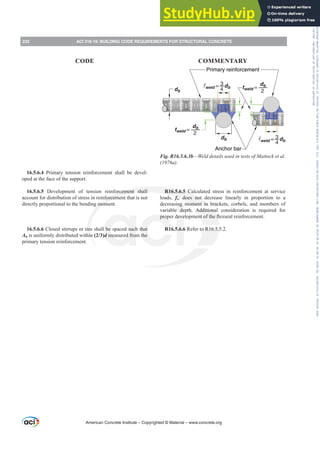 db
tweld =
db
2
weld = db
4
3
tweld =
db
2
weld = db
4
3
db
Anchor bar
Primary reinforcement
Fig. R16.5.6.3b—Weld details used in tests of Mattock et al.
D 
R16.5.6.5 Calculated stress in reinforcement at service
loads, fs, does not decrease linearly in proportion to a
decreasing moment in brackets, corbels, and members of
variable depth. Additional consideration is required for
SURSHUGHYHORSPHQWRIWKHÀH[XUDOUHLQIRUFHPHQW
R16.5.6.6 Refer to R16.5.5.2.
16.5.6.4 Primary tension reinforcement shall be devel-
oped at the face of the support.
16.5.6.5 Development of tension reinforcement shall
account for distribution of stress in reinforcement that is not
directly proportional to the bending moment.
16.5.6.6 Closed stirrups or ties shall be spaced such that
Ah is uniformly distributed within (2/3)d measured from the
primary tension reinforcement.
American Concrete Institute – Copyrighted © Material – www.concrete.org
232 ACI 318-19: BUILDING CODE REQUIREMENTS FOR STRUCTURAL CONCRETE
CODE COMMENTARY
Frs|uljkwhg#pdwhuldo#olfhqvhg#wr#Xqlyhuvlw|#ri#Wrurqwr#e|#Fodulydwh#Dqdo|wlfv#+XV,#OOF/#vxevfulswlrqv1whfkvwuhhw1frp/#grzqordghg#rq#534038064#49=3;=64#.3333#e|##Xqlyhuvlw|#ri#Wrurqwr#Xvhu1
#Qr#ixuwkhu#uhsurgxfwlrq#ru#glvwulexwlrq#lv#shuplwwhg1
 