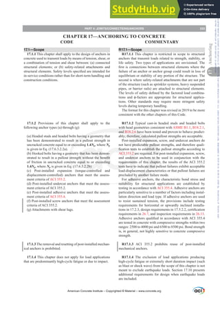 17.1—Scope
17.1.1 This chapter shall apply to the design of anchors in
concrete used to transmit loads by means of tension, shear, or
a combination of tension and shear between: (a) connected
structural elements; or (b) safety-related attachments and
VWUXFWXUDOHOHPHQWV6DIHWOHYHOVVSHFL¿HGDUHLQWHQGHGIRU
in-service conditions rather than for short-term handling and
construction conditions.
17.1.2 Provisions of this chapter shall apply to the
following anchor types (a) through (g):
(a) Headed studs and headed bolts having a geometry that
has been demonstrated to result in a pullout strength in
uncracked concrete equal to or exceeding 1.4Np, where Np
is given in Eq. (17.6.3.2.2a).
(b) Hooked bolts having a geometry that has been demon-
VWUDWHGWRUHVXOWLQDSXOORXWVWUHQJWKZLWKRXWWKHEHQH¿W
of friction in uncracked concrete equal to or exceeding
1.4Np, where Np is given in Eq. (17.6.3.2.2b)
(c) Post-installed expansion (torque-controlled and
displacement-controlled) anchors that meet the assess-
ment criteria of ACI 355.2.
(d) Post-installed undercut anchors that meet the assess-
ment criteria of ACI 355.2.
(e) Post-installed adhesive anchors that meet the assess-
ment criteria of ACI 355.4.
(f) Post-installed screw anchors that meet the assessment
criteria of ACI 355.2.
(g) Attachments with shear lugs.
17.1.3 The removal and resetting of post-installed mechan-
ical anchors is prohibited.
17.1.4 This chapter does not apply for load applications
that are predominantly high-cycle fatigue or due to impact.
R17.1—Scope
R17.1.1 This chapter is restricted in scope to structural
anchors that transmit loads related to strength, stability, or
life safety. Two types of applications are envisioned. The
¿UVWLVFRQQHFWLRQVEHWZHHQVWUXFWXUDOHOHPHQWVZKHUHWKH
failure of an anchor or anchor group could result in loss of
equilibrium or stability of any portion of the structure. The
second is where safety-related attachments that are not part
of the structure (such as sprinkler systems, heavy suspended
pipes, or barrier rails) are attached to structural elements.
7KHOHYHOVRIVDIHWGH¿QHGEWKHIDFWRUHGORDGFRPELQD-
WLRQV DQG ࢥIDFWRUV DUH DSSURSULDWH IRU VWUXFWXUDO DSSOLFD-
tions. Other standards may require more stringent safety
levels during temporary handling.
The format for this chapter was revised in 2019 to be more
consistent with the other chapters of this Code.
R17.1.2 Typical cast-in headed studs and headed bolts
with head geometries consistent with ASME B1.1, B18.2.1,
and B18.2.6 have been tested and proven to behave predict-
ably; therefore, calculated pullout strengths are acceptable.
Post-installed expansion, screw, and undercut anchors do
not have predictable pullout strengths, and therefore quali-
¿FDWLRQWHVWVWRHVWDEOLVKWKHSXOORXWVWUHQJWKVDFFRUGLQJWR
ACI 355.2 are required. For post-installed expansion, screw,
and undercut anchors to be used in conjunction with the
requirements of this chapter, the results of the ACI 355.2
tests have to indicate that pullout failures exhibit acceptable
load-displacement characteristics or that pullout failures are
precluded by another failure mode.
For adhesive anchors, the characteristic bond stress and
suitability for structural applications are established by
testing in accordance with ACI 355.4. Adhesive anchors are
particularly sensitive to a number of factors including instal-
lation direction and load type. If adhesive anchors are used
to resist sustained tension, the provisions include testing
requirements for horizontal or upwardly inclined installa-
WLRQVLQGHVLJQUHTXLUHPHQWVLQFHUWL¿FDWLRQ
requirements in 26.7, and inspection requirements in 26.13.
$GKHVLYHDQFKRUVTXDOL¿HGLQDFFRUGDQFHZLWK$,
are tested in concrete with compressive strengths within two
ranges: 2500 to 4000 psi and 6500 to 8500 psi. Bond strength
is, in general, not highly sensitive to concrete compressive
strength.
R17.1.3 ACI 355.2 prohibits reuse of post-installed
mechanical anchors.
R17.1.4 The exclusion of load applications producing
high-cycle fatigue or extremely short duration impact (such
as blast or shock wave) from the scope of this chapter is not
meant to exclude earthquake loads. Section 17.10 presents
additional requirements for design when earthquake loads
are included.
American Concrete Institute – Copyrighted © Material – www.concrete.org
PART 4: JOINTS/CONNECTIONS/ANCHORS 233
17
Anchoring
CODE COMMENTARY
CHAPTER 17—ANCHORING TO CONCRETE
Frs|uljkwhg#pdwhuldo#olfhqvhg#wr#Xqlyhuvlw|#ri#Wrurqwr#e|#Fodulydwh#Dqdo|wlfv#+XV,#OOF/#vxevfulswlrqv1whfkvwuhhw1frp/#grzqordghg#rq#534038064#49=3;=64#.3333#e|##Xqlyhuvlw|#ri#Wrurqwr#Xvhu1
#Qr#ixuwkhu#uhsurgxfwlrq#ru#glvwulexwlrq#lv#shuplwwhg1
 