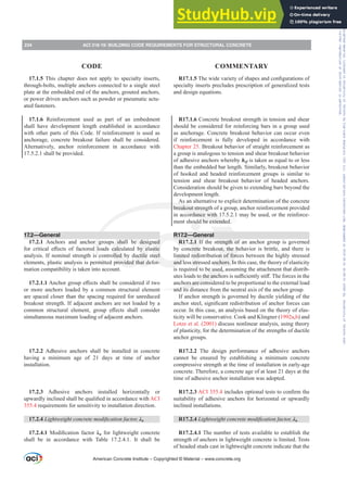 R17.1.57KHZLGHYDULHWRIVKDSHVDQGFRQ¿JXUDWLRQVRI
specialty inserts precludes prescription of generalized tests
and design equations.
R17.1.6 Concrete breakout strength in tension and shear
should be considered for reinforcing bars in a group used
as anchorage. Concrete breakout behavior can occur even
if reinforcement is fully developed in accordance with
Chapter 25. Breakout behavior of straight reinforcement as
a group is analogous to tension and shear breakout behavior
of adhesive anchors whereby hef is taken as equal to or less
than the embedded bar length. Similarly, breakout behavior
of hooked and headed reinforcement groups is similar to
tension and shear breakout behavior of headed anchors.
Consideration should be given to extending bars beyond the
development length.
As an alternative to explicit determination of the concrete
breakout strength of a group, anchor reinforcement provided
in accordance with 17.5.2.1 may be used, or the reinforce-
ment should be extended.
R17.2—General
R17.2.1 If the strength of an anchor group is governed
by concrete breakout, the behavior is brittle, and there is
limited redistribution of forces between the highly stressed
and less stressed anchors. In this case, the theory of elasticity
is required to be used, assuming the attachment that distrib-
XWHVORDGVWRWKHDQFKRUVLVVX൶FLHQWOVWL൵7KHIRUFHVLQWKH
anchors are considered to be proportional to the external load
and its distance from the neutral axis of the anchor group.
If anchor strength is governed by ductile yielding of the
DQFKRUVWHHOVLJQL¿FDQWUHGLVWULEXWLRQRIDQFKRUIRUFHVFDQ
occur. In this case, an analysis based on the theory of elas-
ticity will be conservative. Cook and Klingner (1992a,b) and
Lotze et al. (2001) discuss nonlinear analysis, using theory
of plasticity, for the determination of the strengths of ductile
anchor groups.
R17.2.2 The design performance of adhesive anchors
cannot be ensured by establishing a minimum concrete
compressive strength at the time of installation in early-age
concrete. Therefore, a concrete age of at least 21 days at the
time of adhesive anchor installation was adopted.
R17.2.3 ACI 355.4LQFOXGHVRSWLRQDOWHVWVWRFRQ¿UPWKH
suitability of adhesive anchors for horizontal or upwardly
inclined installations.
R17.2.4 /LJKWZHLJKWFRQFUHWHPRGL¿FDWLRQIDFWRU Ȝa
R17.2.4.1 The number of tests available to establish the
strength of anchors in lightweight concrete is limited. Tests
of headed studs cast in lightweight concrete indicate that the
17.1.5 This chapter does not apply to specialty inserts,
through-bolts, multiple anchors connected to a single steel
plate at the embedded end of the anchors, grouted anchors,
or power driven anchors such as powder or pneumatic actu-
ated fasteners.
17.1.6 Reinforcement used as part of an embedment
shall have development length established in accordance
with other parts of this Code. If reinforcement is used as
anchorage, concrete breakout failure shall be considered.
Alternatively, anchor reinforcement in accordance with
17.5.2.1 shall be provided.
17.2—General
17.2.1 Anchors and anchor groups shall be designed
IRU FULWLFDO H൵HFWV RI IDFWRUHG ORDGV FDOFXODWHG E HODVWLF
analysis. If nominal strength is controlled by ductile steel
elements, plastic analysis is permitted provided that defor-
mation compatibility is taken into account.
17.2.1.1$QFKRUJURXSH൵HFWVVKDOOEHFRQVLGHUHGLIWZR
or more anchors loaded by a common structural element
are spaced closer than the spacing required for unreduced
breakout strength. If adjacent anchors are not loaded by a
FRPPRQ VWUXFWXUDO HOHPHQW JURXS H൵HFWV VKDOO FRQVLGHU
simultaneous maximum loading of adjacent anchors.
17.2.2 Adhesive anchors shall be installed in concrete
having a minimum age of 21 days at time of anchor
installation.
17.2.3 Adhesive anchors installed horizontally or
XSZDUGOLQFOLQHGVKDOOEHTXDOL¿HGLQDFFRUGDQFHZLWKACI
355.4 requirements for sensitivity to installation direction.
17.2.4 /LJKWZHLJKWFRQFUHWHPRGL¿FDWLRQIDFWRU Ȝa
17.2.4.1 0RGL¿FDWLRQ IDFWRU Ȝa for lightweight concrete
shall be in accordance with Table 17.2.4.1. It shall be
American Concrete Institute – Copyrighted © Material – www.concrete.org
234 ACI 318-19: BUILDING CODE REQUIREMENTS FOR STRUCTURAL CONCRETE
CODE COMMENTARY
Frs|uljkwhg#pdwhuldo#olfhqvhg#wr#Xqlyhuvlw|#ri#Wrurqwr#e|#Fodulydwh#Dqdo|wlfv#+XV,#OOF/#vxevfulswlrqv1whfkvwuhhw1frp/#grzqordghg#rq#534038064#49=3;=64#.3333#e|##Xqlyhuvlw|#ri#Wrurqwr#Xvhu1
#Qr#ixuwkhu#uhsurgxfwlrq#ru#glvwulexwlrq#lv#shuplwwhg1
 