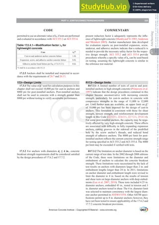 present reduction factor ȜDGHTXDWHOUHSUHVHQWVWKHLQÀX-
ence of lightweight concrete (Shaikh and Yi 1985; Anderson
and Meinheit 2005). Anchor manufacturer data developed
for evaluation reports on post-installed expansion, screw,
undercut, and adhesive anchors indicate that a reduced Ȝ is
needed to provide the necessary safety factor for the respec-
tive design strength. ACI 355.2 and ACI 355.4 provide
SURFHGXUHVZKHUHEDVSHFL¿FYDOXHRIȜa can be used based
on testing, assuming the lightweight concrete is similar to
the reference test material.
R17.3—Design limits
R17.3.1 A limited number of tests of cast-in and post-
installed anchors in high-strength concrete (Primavera et al.
1997) indicate that the design procedures contained in this
chapter become unconservative with increasing concrete
strength, particularly for cast-in anchors in concrete with
compressive strengths in the range of 11,000 to 12,000
psi. Until further tests are available, an upper limit on fcƍ
of 10,000 psi has been imposed for the design of cast-in
anchors. This limitation is consistent with those for shear
strength, torsion strength, and reinforcement development
length in this Code (22.5.3.1, 22.6.3.1, 22.7.2.1, 25.4.1.4).
For some post-installed anchors, the capacity may be nega-
WLYHOD൵HFWHGEYHUKLJKVWUHQJWKFRQFUHWH7KHVHH൵HFWV
DUHDVVRFLDWHGZLWKGL൶FXOWLQIXOOH[SDQGLQJH[SDQVLRQ
anchors, cutting grooves in the sidewall of the predrilled
hole by the screw anchor’s threads, and reduced bond
strength of adhesive anchors. The 8000 psi limit for post-
LQVWDOOHGDQFKRUVUHÀHFWVWKHFXUUHQWFRQFUHWHVWUHQJWKUDQJH
IRUWHVWLQJVSHFL¿HGLQ$,DQG$,7KH
SVLOLPLWPDEHH[FHHGHGLIYHUL¿HGZLWKWHVWV
R17.3.2 The limitation on anchor diameter is based on the
current range of test data. In the 2002 through 2008 editions
of the Code, there were limitations on the diameter and
embedment of anchors to calculate the concrete breakout
strength. These limitations were necessitated by the lack of
test results on anchors with diameters larger than 2 in. and
embedment lengths longer than 24 in. In 2011, limitations
on anchor diameter and embedment length were revised to
limit the diameter to 4 in. based on the results of tension
and shear tests on large-diameter anchors with deep embed-
ments (Lee et al. 2007, 2010). These tests included 4.25 in.
diameter anchors, embedded 45 in., tested in tension and 3
in. diameter anchors tested in shear. The 4 in. diameter limit
was selected to maintain consistency with the largest diam-
eter anchor permitted in ASTM F1554. Other ASTM speci-
¿FDWLRQVSHUPLWXSWRLQGLDPHWHUDQFKRUVKRZHYHUWKH
have not been tested to ensure applicability of the 17.6.2 and
17.7.2 concrete breakout provisions.
permitted to use an alternate value of Ȝa if tests are performed
and evaluated in accordance with ACI 355.2 or ACI 355.4.
Table 17.2.4.1—Modification factor Ȝa for
lightweight concrete
Case Ȝa
[1]
Cast-in and undercut anchor concrete failure Ȝ
Expansion, screw, and adhesive anchor concrete failure Ȝ
Adhesive anchor bond failure per Eq. (17.6.5.2.1) Ȝ
[1]
ȜVKDOOEHLQDFFRUGDQFHZLWK
17.2.5 Anchors shall be installed and inspected in accor-
dance with the requirements of 26.7 and 26.13.
17.3—Design Limits
17.3.1 The value of fcƍ used for calculation purposes in this
chapter shall not exceed 10,000 psi for cast-in anchors and
8000 psi for post-installed anchors. Post-installed anchors
shall not be used in concrete with a strength greater than
8000 psi without testing to verify acceptable performance.
17.3.2 For anchors with diameters da ”  LQ, concrete
EUHDNRXWVWUHQJWKUHTXLUHPHQWVVKDOOEHFRQVLGHUHGVDWLV¿HG
by the design procedures of 17.6.2 and 17.7.2.
American Concrete Institute – Copyrighted © Material – www.concrete.org
PART 4: JOINTS/CONNECTIONS/ANCHORS 235
17
Anchoring
CODE COMMENTARY
Frs|uljkwhg#pdwhuldo#olfhqvhg#wr#Xqlyhuvlw|#ri#Wrurqwr#e|#Fodulydwh#Dqdo|wlfv#+XV,#OOF/#vxevfulswlrqv1whfkvwuhhw1frp/#grzqordghg#rq#534038064#49=3;=64#.3333#e|##Xqlyhuvlw|#ri#Wrurqwr#Xvhu1
#Qr#ixuwkhu#uhsurgxfwlrq#ru#glvwulexwlrq#lv#shuplwwhg1
 