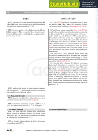 R17.3.3 ACI 355.4 limits the embedment depth of adhe-
sive anchors to 4da”hef”da, which represents the theo-
retical limits of the bond model (Eligehausen et al. 2006a).
R17.3.4 Screw anchor research by Olsen et al. (2012) is
based on the nominal screw anchor diameter corresponding
WR WKH QRPLQDO GULOO ELW VL]H IRU H[DPSOH D  LQ VFUHZ
DQFKRULQVWDOOVLQDKROHGULOOHGEDLQ$16,GULOOELW 
7KLV GH¿QLWLRQ RI VFUHZ DQFKRU VL]H LV DSSUR[LPDWHO WKH
diameter of the core or shank of the screw rather than the size
RIWKHODUJHUH[WHUQDOGLDPHWHURIWKHWKUHDG7KLVGH¿QLWLRQ
GL൵HUVIURPWKHGLDPHWHURIVWDQGDUGDQFKRUVZLWKASME
B1.1 threads that have a reduced shaft area and smaller
H൵HFWLYHDUHD7KHH൵HFWLYHDUHDRIWKHVFUHZDQFKRUDVZLWK
other post-installed mechanical anchors, is provided by the
manufacturer.
The Olsen et al. (2012) empirical design model was
derived from a database of tests in cracked and uncracked
concrete on metric-sized screw anchors tested in Europe
and inch-sized anchors tested by independent laboratories in
accordance with ICC-ES AC193.
)RU FRQFUHWH VFUHZ DQFKRUV WKH H൵HFWLYH HPEHGPHQW
depth, hef, is determined as a reduction from the nominal
embedment based on geometric characteristics of the screw.
7KHH൵HFWLYHHPEHGPHQWLVYHUL¿HGGXULQJWKHTXDOL¿FDWLRQ
testing under ACI 355.2 and provided by the manufacturer
IRUXVHLQGHVLJQ8VLQJWKHUHGXFHGH൵HFWLYHHPEHGPHQW
depth with the concrete capacity design (CCD) method is
shown to adequately represent the behavior of concrete
screws in the current concrete screw database and also vali-
GDWHVWKHH൵HFWVDQGOLPLWDWLRQVRIFHUWDLQUHOHYDQWSDUDP-
HWHUVVXFKDVWKHH൵HFWLYHHPEHGPHQWGHSWKDQGVSDFLQJRI
anchors (17.9).
R17.5—Design strength
17.3.3 For adhesive anchors with embedment depths 4da
”hef”da, bond strength requirements shall be considered
VDWLV¿HGEWKHGHVLJQSURFHGXUHRI
17.3.4 For screw anchors with embedment depths 5da”hef
”da, and hef•LQ, concrete breakout strength require-
PHQWVVKDOOEHFRQVLGHUHGVDWLV¿HGEWKHGHVLJQSURFHGXUHV
of 17.6.2 and 17.7.2.
17.3.5 Anchors shall satisfy the edge distances, spacings,
and thicknesses in 17.9 unless supplementary reinforcement
is provided to control splitting failure.
17.4—Required strength
17.4.1 Required strength shall be calculated in accordance
with the factored load combinations in Chapter 5.
17.4.2 For anchors in structures assigned to SDC C, D, E,
and F, the additional requirements of 17.10 shall apply.
17.5—Design strength
17.5.1 For each applicable factored load combination,
design strength of individual anchors and anchor groups
VKDOOVDWLVIࢥSn•U,QWHUDFWLRQEHWZHHQORDGH൵HFWVVKDOO
be considered in accordance with 17.8.1.
17.5.1.1 Strength reduction factor, ࢥ, shall be determined
in accordance with 17.5.3.
American Concrete Institute – Copyrighted © Material – www.concrete.org
236 ACI 318-19: BUILDING CODE REQUIREMENTS FOR STRUCTURAL CONCRETE
CODE COMMENTARY
Frs|uljkwhg#pdwhuldo#olfhqvhg#wr#Xqlyhuvlw|#ri#Wrurqwr#e|#Fodulydwh#Dqdo|wlfv#+XV,#OOF/#vxevfulswlrqv1whfkvwuhhw1frp/#grzqordghg#rq#534038064#49=3;=64#.3333#e|##Xqlyhuvlw|#ri#Wrurqwr#Xvhu1
#Qr#ixuwkhu#uhsurgxfwlrq#ru#glvwulexwlrq#lv#shuplwwhg1
 