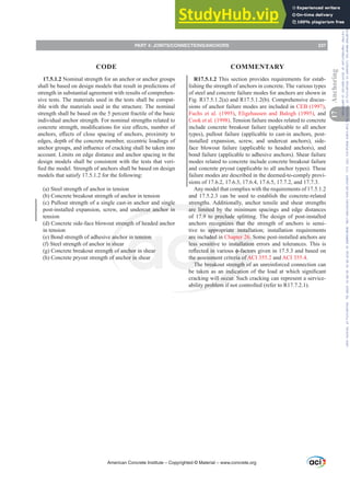 R17.5.1.2 This section provides requirements for estab-
lishing the strength of anchors in concrete. The various types
of steel and concrete failure modes for anchors are shown in
Fig. R17.5.1.2(a) and R17.5.1.2(b). Comprehensive discus-
sions of anchor failure modes are included in CEB (1997),
Fuchs et al. (1995), Eligehausen and Balogh (1995), and
Cook et al. (1998). Tension failure modes related to concrete
include concrete breakout failure (applicable to all anchor
types), pullout failure (applicable to cast-in anchors, post-
installed expansion, screw, and undercut anchors), side-
face blowout failure (applicable to headed anchors), and
bond failure (applicable to adhesive anchors). Shear failure
modes related to concrete include concrete breakout failure
and concrete pryout (applicable to all anchor types). These
failure modes are described in the deemed-to-comply provi-
sions of 17.6.2, 17.6.3, 17.6.4, 17.6.5, 17.7.2, and 17.7.3.
Any model that complies with the requirements of 17.5.1.2
and 17.5.2.3 can be used to establish the concrete-related
strengths. Additionally, anchor tensile and shear strengths
are limited by the minimum spacings and edge distances
of 17.9 to preclude splitting. The design of post-installed
anchors recognizes that the strength of anchors is sensi-
tive to appropriate installation; installation requirements
are included in Chapter 26. Some post-installed anchors are
less sensitive to installation errors and tolerances. This is
UHÀHFWHGLQYDULRXVࢥIDFWRUVJLYHQLQDQGEDVHGRQ
the assessment criteria of ACI 355.2 and ACI 355.4.
The breakout strength of an unreinforced connection can
EH WDNHQ DV DQ LQGLFDWLRQRI WKH ORDG DW ZKLFK VLJQL¿FDQW
cracking will occur. Such cracking can represent a service-
ability problem if not controlled (refer to R17.7.2.1).
17.5.1.2 Nominal strength for an anchor or anchor groups
shall be based on design models that result in predictions of
strength in substantial agreement with results of comprehen-
sive tests. The materials used in the tests shall be compat-
ible with the materials used in the structure. The nominal
strength shall be based on the 5 percent fractile of the basic
individual anchor strength. For nominal strengths related to
FRQFUHWHVWUHQJWKPRGL¿FDWLRQVIRUVL]HH൵HFWVQXPEHURI
DQFKRUVH൵HFWVRIFORVHVSDFLQJRIDQFKRUVSUR[LPLWWR
edges, depth of the concrete member, eccentric loadings of
DQFKRUJURXSVDQGLQÀXHQFHRIFUDFNLQJVKDOOEHWDNHQLQWR
account. Limits on edge distance and anchor spacing in the
design models shall be consistent with the tests that veri-
¿HGWKHPRGHO6WUHQJWKRIDQFKRUVVKDOOEHEDVHGRQGHVLJQ
models that satisfy 17.5.1.2 for the following:
(a) Steel strength of anchor in tension
(b) Concrete breakout strength of anchor in tension
(c) Pullout strength of a single cast-in anchor and single
post-installed expansion, screw, and undercut anchor in
tension
(d) Concrete side-face blowout strength of headed anchor
in tension
(e) Bond strength of adhesive anchor in tension
(f) Steel strength of anchor in shear
(g) Concrete breakout strength of anchor in shear
(h) Concrete pryout strength of anchor in shear
American Concrete Institute – Copyrighted © Material – www.concrete.org
PART 4: JOINTS/CONNECTIONS/ANCHORS 237
17
Anchoring
CODE COMMENTARY
Frs|uljkwhg#pdwhuldo#olfhqvhg#wr#Xqlyhuvlw|#ri#Wrurqwr#e|#Fodulydwh#Dqdo|wlfv#+XV,#OOF/#vxevfulswlrqv1whfkvwuhhw1frp/#grzqordghg#rq#534038064#49=3;=64#.3333#e|##Xqlyhuvlw|#ri#Wrurqwr#Xvhu1
#Qr#ixuwkhu#uhsurgxfwlrq#ru#glvwulexwlrq#lv#shuplwwhg1
 