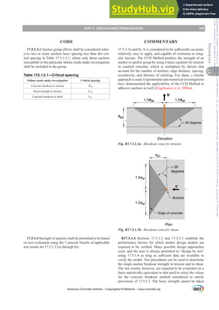 17.5.1.3.1$QFKRUJURXSH൵HFWVVKDOOEHFRQVLGHUHGZKHU-
ever two or more anchors have spacing less than the crit-
ical spacing in Table 17.5.1.3.1, where only those anchors
susceptible to the particular failure mode under investigation
shall be included in the group.
Table 17.5.1.3.1—Critical spacing
Failure mode under investigation Critical spacing
Concrete breakout in tension 3hef
Bond strength in tension 2cNa
Concrete breakout in shear 3ca1
17.5.1.4 Strength of anchors shall be permitted to be based
on test evaluation using the 5 percent fractile of applicable
test results for 17.5.1.2 (a) through (h).
DDQGE ,WLVFRQVLGHUHGWREHVX൶FLHQWODFFXUDWH
relatively easy to apply, and capable of extension to irreg-
ular layouts. The CCD Method predicts the strength of an
anchor or anchor group by using a basic equation for tension
in cracked concrete, which is multiplied by factors that
account for the number of anchors, edge distance, spacing,
eccentricity, and absence of cracking. For shear, a similar
approach is used. Experimental and numerical investigations
have demonstrated the applicability of the CCD Method to
adhesive anchors as well (Eligehausen et al. 2006a).
hef
≈ 35 degrees
N
1.5hef 1.5hef
Elevation
Fig. R17.5.1.3a—Breakout cone for tension.
1.5ca1
1.5ca1
ca1
≈ 35
degrees
V
Anchor
Plan
Edge of concrete
Fig. R17.5.1.3b—Breakout cone for shear.
R17.5.1.4 Sections 17.5.1.2 and 17.5.2.3 establish the
performance factors for which anchor design models are
UHTXLUHG WR EH YHUL¿HG 0DQ SRVVLEOH GHVLJQ DSSURDFKHV
exist, and the user is always permitted to “design by test”
XVLQJ  DV ORQJ DV VX൶FLHQW GDWD DUH DYDLODEOH WR
verify the model. Test procedures can be used to determine
the single-anchor breakout strength in tension and in shear.
The test results, however, are required to be evaluated on a
basis statistically equivalent to that used to select the values
for the concrete breakout method considered to satisfy
provisions of 17.5.1.2. The basic strength cannot be taken
American Concrete Institute – Copyrighted © Material – www.concrete.org
PART 4: JOINTS/CONNECTIONS/ANCHORS 239
17
Anchoring
CODE COMMENTARY
Frs|uljkwhg#pdwhuldo#olfhqvhg#wr#Xqlyhuvlw|#ri#Wrurqwr#e|#Fodulydwh#Dqdo|wlfv#+XV,#OOF/#vxevfulswlrqv1whfkvwuhhw1frp/#grzqordghg#rq#534038064#49=3;=64#.3333#e|##Xqlyhuvlw|#ri#Wrurqwr#Xvhu1
#Qr#ixuwkhu#uhsurgxfwlrq#ru#glvwulexwlrq#lv#shuplwwhg1
 