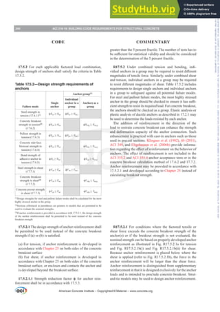 17.5.2 For each applicable factored load combination,
design strength of anchors shall satisfy the criteria in Table
17.5.2.
Table 17.5.2—Design strength requirements of
anchors
Failure mode
Single
anchor
Anchor group[1]
Individual
anchor in a
group
Anchors as a
group
Steel strength in
tension (17.6.1)[2] ࢥNsa•Nua ࢥNsa•Nua,i
Concrete breakout
strength in tension[3]
(17.6.2)
ࢥNcb•Nua ࢥNcbg•Nua,g
Pullout strength in
tension (17.6.3)
ࢥNpn•Nua ࢥNpn•Nua,i
Concrete side-face
blowout strength in
tension (17.6.4)
ࢥNsb•Nua ࢥNsbg•Nua,g
Bond strength of
adhesive anchor in
tension (17.6.5)
ࢥNa•Nua ࢥNag•Nua,g
Steel strength in shear
(17.7.1)
ࢥVsa•Vua ࢥVsa•Vua,i
Concrete breakout
strength in shear[3]
(17.7.2)
ࢥVcb•Vua ࢥVcbg•Vua,g
Concrete pryout strength
in shear (17.7.3)
ࢥVcp•Vua ࢥVcpg•Vua,g
[1]
Design strengths for steel and pullout failure modes shall be calculated for the most
highly stressed anchor in the group.
[2]
Sections referenced in parentheses are pointers to models that are permitted to be
used to evaluate the nominal strengths.
[3]
If anchor reinforcement is provided in accordance with 17.5.2.1, the design strength
of the anchor reinforcement shall be permitted to be used instead of the concrete
breakout strength
17.5.2.1 The design strength of anchor reinforcement shall
be permitted to be used instead of the concrete breakout
VWUHQJWKLI D RU E LVVDWLV¿HG
(a) For tension, if anchor reinforcement is developed in
accordance with Chapter 25 on both sides of the concrete
breakout surface
(b) For shear, if anchor reinforcement is developed in
accordance with Chapter 25 on both sides of the concrete
breakout surface, or encloses and contacts the anchor and
is developed beyond the breakout surface.
17.5.2.1.1 Strength reduction factor ࢥ for anchor rein-
forcement shall be in accordance with 17.5.3.
greater than the 5 percent fractile. The number of tests has to
EHVX൶FLHQWIRUVWDWLVWLFDOYDOLGLWDQGVKRXOGEHFRQVLGHUHG
in the determination of the 5 percent fractile.
R17.5.2 Under combined tension and bending, indi-
YLGXDODQFKRUVLQDJURXSPDEHUHTXLUHGWRUHVLVWGL൵HUHQW
magnitudes of tensile force. Similarly, under combined shear
and torsion, individual anchors in a group may be required
WRUHVLVWGL൵HUHQWPDJQLWXGHVRIVKHDU7DEOHLQFOXGHV
requirements to design single anchors and individual anchors
in a group to safeguard against all potential failure modes.
For steel and pullout failure modes, the most highly stressed
DQFKRULQWKHJURXSVKRXOGEHFKHFNHGWRHQVXUHLWKDVVX൶-
cient strength to resist its required load. For concrete breakout,
the anchors should be checked as a group. Elastic analysis or
plastic analysis of ductile anchors as described in 17.2.1 may
be used to determine the loads resisted by each anchor.
The addition of reinforcement in the direction of the
load to restrain concrete breakout can enhance the strength
and deformation capacity of the anchor connection. Such
enhancement is practical with cast-in anchors such as those
used in precast sections. Klingner et al. (1982), ¿E (2011),
ACI 349, and Eligehausen et al. (2006b) provide informa-
WLRQUHJDUGLQJWKHH൵HFWRIUHLQIRUFHPHQWRQWKHEHKDYLRURI
DQFKRUV7KHH൵HFWRIUHLQIRUFHPHQWLVQRWLQFOXGHGLQWKH
ACI 355.2 and ACI 355.4 anchor acceptance tests or in the
concrete breakout calculation method of 17.6.2 and 17.7.2.
Anchor reinforcement may be provided in accordance with
17.5.2.1 and developed according to Chapter 25 instead of
calculating breakout strength.
R17.5.2.1 For conditions where the factored tensile or
shear force exceeds the concrete breakout strength of the
anchor(s) or if the breakout strength is not evaluated, the
nominal strength can be based on properly developed anchor
reinforcement as illustrated in Fig. R17.5.2.1a for tension
and Fig. R17.5.2.1b(i) and Fig. R17.5.2.1b(ii) for shear.
Because anchor reinforcement is placed below where the
shear is applied (refer to Fig. R17.5.2.1b), the force in the
anchor reinforcement will be larger than the shear force.
Anchor reinforcement is distinguished from supplementary
reinforcement in that it is designed exclusively for the anchor
loads and is intended to preclude concrete breakout. Strut-
and-tie models may be used to design anchor reinforcement.
American Concrete Institute – Copyrighted © Material – www.concrete.org
240 ACI 318-19: BUILDING CODE REQUIREMENTS FOR STRUCTURAL CONCRETE
CODE COMMENTARY
Frs|uljkwhg#pdwhuldo#olfhqvhg#wr#Xqlyhuvlw|#ri#Wrurqwr#e|#Fodulydwh#Dqdo|wlfv#+XV,#OOF/#vxevfulswlrqv1whfkvwuhhw1frp/#grzqordghg#rq#534038064#49=3;=64#.3333#e|##Xqlyhuvlw|#ri#Wrurqwr#Xvhu1
#Qr#ixuwkhu#uhsurgxfwlrq#ru#glvwulexwlrq#lv#shuplwwhg1
 