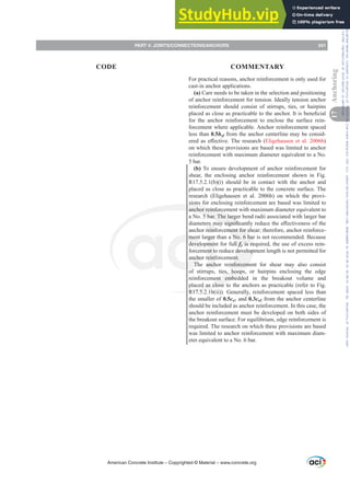 For practical reasons, anchor reinforcement is only used for
cast-in anchor applications.
(a) Care needs to be taken in the selection and positioning
of anchor reinforcement for tension. Ideally tension anchor
reinforcement should consist of stirrups, ties, or hairpins
SODFHGDVFORVHDVSUDFWLFDEOHWRWKHDQFKRU,WLVEHQH¿FLDO
for the anchor reinforcement to enclose the surface rein-
forcement where applicable. Anchor reinforcement spaced
less than 0.5hef from the anchor centerline may be consid-
HUHGDVH൵HFWLYH7KHUHVHDUFK Eligehausen et al. 2006b)
on which these provisions are based was limited to anchor
reinforcement with maximum diameter equivalent to a No.
5 bar.
(b) To ensure development of anchor reinforcement for
shear, the enclosing anchor reinforcement shown in Fig.
R17.5.2.1(b)(i) should be in contact with the anchor and
placed as close as practicable to the concrete surface. The
research (Eligehausen et al. 2006b) on which the provi-
sions for enclosing reinforcement are based was limited to
anchor reinforcement with maximum diameter equivalent to
a No. 5 bar. The larger bend radii associated with larger bar
GLDPHWHUVPDVLJQL¿FDQWOUHGXFHWKHH൵HFWLYHQHVVRIWKH
anchor reinforcement for shear; therefore, anchor reinforce-
ment larger than a No. 6 bar is not recommended. Because
development for full fy is required, the use of excess rein-
forcement to reduce development length is not permitted for
anchor reinforcement.
The anchor reinforcement for shear may also consist
of stirrups, ties, hoops, or hairpins enclosing the edge
reinforcement embedded in the breakout volume and
placed as close to the anchors as practicable (refer to Fig.
R17.5.2.1b(ii)). Generally, reinforcement spaced less than
the smaller of 0.5ca1 and 0.3ca2 from the anchor centerline
should be included as anchor reinforcement. In this case, the
anchor reinforcement must be developed on both sides of
the breakout surface. For equilibrium, edge reinforcement is
required. The research on which these provisions are based
was limited to anchor reinforcement with maximum diam-
eter equivalent to a No. 6 bar.
American Concrete Institute – Copyrighted © Material – www.concrete.org
PART 4: JOINTS/CONNECTIONS/ANCHORS 241
17
Anchoring
CODE COMMENTARY
Frs|uljkwhg#pdwhuldo#olfhqvhg#wr#Xqlyhuvlw|#ri#Wrurqwr#e|#Fodulydwh#Dqdo|wlfv#+XV,#OOF/#vxevfulswlrqv1whfkvwuhhw1frp/#grzqordghg#rq#534038064#49=3;=64#.3333#e|##Xqlyhuvlw|#ri#Wrurqwr#Xvhu1
#Qr#ixuwkhu#uhsurgxfwlrq#ru#glvwulexwlrq#lv#shuplwwhg1
 