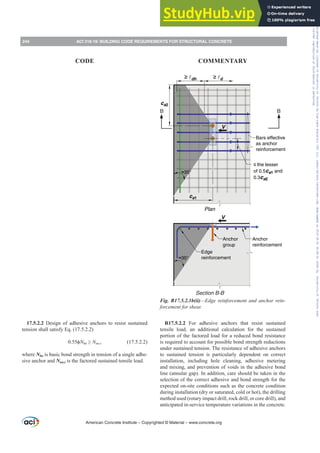 17.5.2.2 Design of adhesive anchors to resist sustained
tension shall satisfy Eq. (17.5.2.2)
 ࢥNba•Nua,s (17.5.2.2)
where Nba is basic bond strength in tension of a single adhe-
sive anchor and Nua,s is the factored sustained tensile load.
B B
V
ca2
≥ dh ≥ d
Bars effective
as anchor
reinforcement
≤ the lesser
of 0.5ca1 and
0.3ca2
ca1
≈35°
Plan
≈35°
V
Anchor
reinforcement
Anchor
group
Edge
reinforcement
Section B-B
Fig. R17.5.2.1b(ii)²(GJHUHLQIRUFHPHQWDQGDQFKRUUHLQ-
IRUFHPHQWIRUVKHDU
R17.5.2.2 For adhesive anchors that resist sustained
tensile load, an additional calculation for the sustained
portion of the factored load for a reduced bond resistance
is required to account for possible bond strength reductions
under sustained tension. The resistance of adhesive anchors
to sustained tension is particularly dependent on correct
installation, including hole cleaning, adhesive metering
and mixing, and prevention of voids in the adhesive bond
line (annular gap). In addition, care should be taken in the
selection of the correct adhesive and bond strength for the
expected on-site conditions such as the concrete condition
during installation (dry or saturated, cold or hot), the drilling
method used (rotary impact drill, rock drill, or core drill), and
anticipated in-service temperature variations in the concrete.
American Concrete Institute – Copyrighted © Material – www.concrete.org
244 ACI 318-19: BUILDING CODE REQUIREMENTS FOR STRUCTURAL CONCRETE
CODE COMMENTARY
Frs|uljkwhg#pdwhuldo#olfhqvhg#wr#Xqlyhuvlw|#ri#Wrurqwr#e|#Fodulydwh#Dqdo|wlfv#+XV,#OOF/#vxevfulswlrqv1whfkvwuhhw1frp/#grzqordghg#rq#534038064#49=3;=64#.3333#e|##Xqlyhuvlw|#ri#Wrurqwr#Xvhu1
#Qr#ixuwkhu#uhsurgxfwlrq#ru#glvwulexwlrq#lv#shuplwwhg1
 