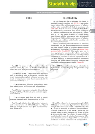 17.5.2.2.1 For groups of adhesive anchors subject to
VXVWDLQHG WHQVLRQ (T   VKDOO EH VDWLV¿HG IRU WKH
anchor that resists the highest sustained tension.
17.5.2.3 If both Nua and VuaDUHSUHVHQWLQWHUDFWLRQH൵HFWV
shall be considered using an interaction expression that
results in calculated strengths in substantial agreement with
results of comprehensive tests. This requirement shall be
FRQVLGHUHGVDWLV¿HGE
17.5.2.4 Anchors shall satisfy the edge distances, spac-
ings, and thicknesses in 17.9 to preclude splitting failure.
17.5.2.5 Anchors in structures assigned to Seismic Design
Category C, D, E, or F shall satisfy the additional require-
ments of 17.10.
17.5.2.6 Attachments with shear lugs used to transfer
structural loads shall satisfy the requirements of 17.11.
17.5.3 Strength reduction factor ࢥ for anchors in concrete
shall be in accordance with Tables 17.5.3(a), 17.5.3(b), and
17.5.3(c). Strength reduction factor ࢥ for anchor reinforce-
ment shall be 0.75.
The 0.55 factor used for the additional calculation for
sustained tension is correlated with ACI 355.4 test require-
ments and provides satisfactory performance of adhesive
anchors under sustained tensile loads in accordance with
ACI 355.4. Product evaluation according to ACI 355.4 is
based on sustained tensile loads being present for 50 years
at a standard temperature of 70°F and 10 years at a temper-
ature of 110°F. For longer life spans (for example, greater
than 50 years) or higher temperatures, lower factors should
be considered. Additional information on use of adhesive
anchors for such conditions can be found by consulting with
the adhesive manufacturer.
Adhesive anchors are particularly sensitive to installation
direction and load type.Adhesive anchors installed overhead
that resist sustained tension are of concern because previous
applications of this type have led to failures (National Trans-
portation Safety Board 2007). Other anchor types may be
more appropriate for such cases. For adhesive anchors that
resist sustained tension in horizontal or upwardly inclined
orientations, it is essential to meet test requirements of ACI
 IRU VHQVLWLYLW WR LQVWDOODWLRQ GLUHFWLRQ XVH FHUWL¿HG
installers, and require special inspection. Inspection and
installation requirements are provided in Chapter 26.
R17.5.2.2.1 The check for anchor groups is limited to the
highest loaded anchor in the group, analogous to the design
for pullout.
R17.5.3 The ࢥ-factors for the anchor steel strength in Table
17.5.3(a) are based on using futa to determine the nominal
strength of the anchor (refer to 17.6.1 and 17.7.1) rather than
fya, as used in the design of reinforced concrete members.
Although the ࢥ-factors for use with futa appear low, they
result in a level of safety consistent with the use of higher
ࢥ-factors applied to fya. The ࢥ-factors for shear, which are
VPDOOHUWKDQIRUWHQVLRQGRQRWUHÀHFWEDVLFPDWHULDOGL൵HU-
ences but rather account for the possibility of a non-uniform
distribution of shear in connections with multiple anchors.
American Concrete Institute – Copyrighted © Material – www.concrete.org
PART 4: JOINTS/CONNECTIONS/ANCHORS 245
17
Anchoring
CODE COMMENTARY
Frs|uljkwhg#pdwhuldo#olfhqvhg#wr#Xqlyhuvlw|#ri#Wrurqwr#e|#Fodulydwh#Dqdo|wlfv#+XV,#OOF/#vxevfulswlrqv1whfkvwuhhw1frp/#grzqordghg#rq#534038064#49=3;=64#.3333#e|##Xqlyhuvlw|#ri#Wrurqwr#Xvhu1
#Qr#ixuwkhu#uhsurgxfwlrq#ru#glvwulexwlrq#lv#shuplwwhg1
 