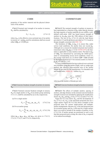 properties of the anchor material and the physical dimen-
sions of the anchors.
17.6.1.2 Nominal steel strength of an anchor in tension,
Nsa, shall be calculated by:
Nsa = Ase,N futa (17.6.1.2)
where Ase,NLVWKHH൵HFWLYHFURVVVHFWLRQDODUHDRIDQDQFKRU
in tension, in.2
, and futa used for calculations shall not exceed
either 1.9fya or 125,000 psi.
17.6.2 Concrete breakout strength of anchors in tension,
Ncb
17.6.2.1 Nominal concrete breakout strength in tension,
Ncb of a single anchor or Ncbg of an anchor group satisfying
17.5.1.3.1, shall be calculated by (a) or (b), respectively:
(a) For a single anchor
, , ,
Nc
cb ed N c N cp N b
Nco
A
N N
A
= ψ ψ ψ (17.6.2.1a)
(b) For an anchor group
, , , ,
Nc
cbg ec N ed N c N cp N b
Nco
A
N N
A
= ψ ψ ψ ψ (17.6.2.1b)
where ȥec,N, ȥed,N, ȥc,N, and ȥcp,N are given in 17.6.2.3,
17.6.2.4, 17.6.2.5, and 17.6.2.6, respectively.
R17.6.1.2 The nominal strength of anchors in tension is
best represented as a function of futa rather than fya because
the large majority of anchor materials do not exhibit a well-
GH¿QHG LHOG SRLQW $,6 KDV EDVHG WHQVLRQ VWUHQJWK RI
anchors on Ase,N futa since the 1986 edition of their speci-
¿FDWLRQV 7KH XVH RI (T   ZLWK WKH ORDG IDFWRUV
provided in 5.3 and the ࢥ-factors provided in 17.5.3 result in
design strengths consistent with AISC 360.
The limitation of 1.9fya on futa is to ensure that, under
service load conditions, the anchor does not exceed fya.
Although not a concern for standard structural steel anchors
(maximum value of futa/fya is 1.6 for ASTM A307), the limi-
tation is applicable to some stainless steels. The limit on futa
of 1.9fya was determined by converting the LRFD provi-
sions to corresponding service level conditions. From 5.3,
the average load factor of 1.4 (from 1.2D + 1.6L) divided
by the highest ࢥ-factor (0.75 for tension) results in a limit of
futa/fyaRI 
For post-installed anchors having a reduced cross-sectional
area anywhere along the anchor length, such as wedge-type
DQFKRUV WKH H൵HFWLYH FURVVVHFWLRQDO DUHD RI WKH DQFKRU
should be provided by the manufacturer. For threaded rods
and headed bolts, ASME B1.1GH¿QHVAse,N as
2
,
0.9743
4
se N a
t
A d
n
⎛ ⎞
π
= −
⎜ ⎟
⎝ ⎠
where nt is the number of threads per inch.
R17.6.2 Concrete breakout strength of anchors in tension,
Ncb
R17.6.2.1 7KH H൵HFWV RI PXOWLSOH DQFKRUV VSDFLQJ RI
anchors, and edge distance on the nominal concrete breakout
VWUHQJWKLQWHQVLRQDUHLQFOXGHGEDSSOLQJWKHPRGL¿FDWLRQ
factors ANc /ANco and ȥed,N in Eq. (17.6.2.1a) and (17.6.2.1b).
Figure R17.6.2.1(a) shows ANco and the development of
Eq. (17.6.2.1.4). ANco is the maximum projected area for a
single anchor. Figure R17.6.2.1(b) shows examples of the
projected areas for various single-anchor and multiple-
anchor arrangements. Because ANc is the total projected area
for an anchor group, and ANco is the area for a single anchor,
there is no need to include n, the number of anchors, in Eq.
(17.6.2.1b). If anchor groups are positioned in such a way
that their projected areas overlap, the value of ANc is required
to be reduced accordingly.
American Concrete Institute – Copyrighted © Material – www.concrete.org
PART 4: JOINTS/CONNECTIONS/ANCHORS 247
17
Anchoring
CODE COMMENTARY
Frs|uljkwhg#pdwhuldo#olfhqvhg#wr#Xqlyhuvlw|#ri#Wrurqwr#e|#Fodulydwh#Dqdo|wlfv#+XV,#OOF/#vxevfulswlrqv1whfkvwuhhw1frp/#grzqordghg#rq#534038064#49=3;=64#.3333#e|##Xqlyhuvlw|#ri#Wrurqwr#Xvhu1
#Qr#ixuwkhu#uhsurgxfwlrq#ru#glvwulexwlrq#lv#shuplwwhg1
 