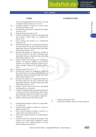stress in the longitudinal bars of at least 1.25fy and
DVWUHQJWKUHGXFWLRQIDFWRUࢥRILQOE
Msa = maximum moment in wall due to service loads,
excluding P¨H൵HFWVLQOE
Msc = factored slab moment that is resisted by the column
at a joint, in.-lb
Mu = factored moment at section, in.-lb
Mua = moment at midheight of wall due to factored lateral
and eccentric vertical loads, not including P¨
H൵HFWVLQOE
M1 = lesser factored end moment on a compression
member, in.-lb
M1ns = factored end moment on a compression member at
the end at which M1 acts, due to loads that cause no
DSSUHFLDEOHVLGHVZDFDOFXODWHGXVLQJD¿UVWRUGHU
elastic frame analysis, in.-lb
M1s = factored end moment on compression member at
the end at which M1 acts, due to loads that cause
DSSUHFLDEOHVLGHVZDFDOFXODWHGXVLQJD¿UVWRUGHU
elastic frame analysis, in.-lb
M2 = greater factored end moment on a compression
member. If transverse loading occurs between
supports, M2 is taken as the largest moment occur-
ring in member. Value of M2 is always positive,
in.-lb
M2,PLQ = minimum value of M2, in.-lb
M2ns = factored end moment on compression member at
the end at which M2 acts, due to loads that cause no
DSSUHFLDEOHVLGHVZDFDOFXODWHGXVLQJD¿UVWRUGHU
elastic frame analysis, in.-lb
M2s = factored end moment on compression member at
the end at which M2 acts, due to loads that cause
DSSUHFLDEOHVLGHVZDFDOFXODWHGXVLQJD¿UVWRUGHU
elastic frame analysis, in.-lb
n = number of items, such as, bars, wires, monostrand
anchorage devices, or anchors
nƐ = number of longitudinal bars around the perimeter of
a column core with rectilinear hoops that are later-
ally supported by the corner of hoops or by seismic
hooks. A bundle of bars is counted as a single bar
ns = number of stories above the critical section
Na = nominal bond strength in tension of a single adhe-
sive anchor, lb
Nag = nominal bond strength in tension of a group of
adhesive anchors, lb
Nb = basic concrete breakout strength in tension of a
single anchor in cracked concrete, lb
Nba = basic bond strength in tension of a single adhesive
anchor, lb
Nc = resultant tensile force acting on the portion of the
concrete cross section that is subjected to tensile
VWUHVVHV GXH WR WKH FRPELQHG H൵HFWV RI VHUYLFH
ORDGVDQGH൵HFWLYHSUHVWUHVVOE
nt = number of threads per inch
N = tension force acting on anchor or anchor group, lb
American Concrete Institute – Copyrighted © Material – www.concrete.org
se
W RUGHU
nt on a
oading
the
e o
, i
on
, d
is always pos
mpression memb
o loads that cau
e,
r at
no
PART 1: GENERAL 23
CODE COMMENTARY
2
Not.

Term.
 