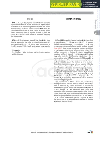 17.6.2.1.1 ANc is the projected concrete failure area of a
single anchor or of an anchor group that is approximated
as the base of the rectilinear geometrical shape that results
from projecting the failure surface outward 1.5hef from the
centerlines of the anchor, or in the case of an anchor group,
from a line through a row of adjacent anchors. ANc shall not
exceed nANco, where n is the number of anchors in the group
that resist tension.
17.6.2.1.2 If anchors are located less than 1.5hef from
three or more edges, the value of hef used to calculate ANc
in accordance with 17.6.2.1.1, as well as for the equations in
17.6.2.1 through 17.6.2.4, shall be the greater of (a) and (b):
(a) ca,max/1.5
(b) s/3, where s is the maximum spacing between anchors
within the group.
R17.6.2.1.2 For anchors located less than 1.5hef from three
or more edges, the CCD Method (refer to R17.5.1.3), which is
the basis for the equations in 17.6.2.1 through 17.6.2.4, gives
overly conservative results for the tensile breakout strength
(Lutz 1995 7KLV RFFXUV EHFDXVH WKH RUGLQDU GH¿QLWLRQV
of ANc/ANco GR QRW FRUUHFWO UHÀHFW WKH HGJH H൵HFWV7KLV
problem is corrected by limiting the value of hef used in the
equations in 17.6.2.1 through 17.6.2.4 to (ca,max)/1.5, where
ca,maxLVWKHJUHDWHVWRIWKHLQÀXHQFLQJHGJHGLVWDQFHVWKDWGR
not exceed the actual 1.5hef. In no case should (ca,max)/1.5 be
taken less than one-third of the maximum spacing between
anchors within the group. The limit on hef of at least one-
third of the maximum spacing between anchors within the
group prevents the use of a calculated strength based on
LQGLYLGXDOEUHDNRXWYROXPHVIRUDQDQFKRUJURXSFRQ¿JXUD-
tion. This approach is illustrated in Fig. R17.6.2.1.2. In this
example, the proposed limit on the value of hef to be used
in calculations where hef = (ca,max)/1.5, results in hef = hƍef =
4 in. For this example, this would be the proper value to be
used for hef in calculating the resistance even if the actual
embedment depth is greater.
The requirement of 17.6.2.1.2 may be visualized by
moving the actual concrete breakout surface, which origi-
nates at the actual hef, toward the surface of the concrete
parallel to the applied tensile load. The value of hef used in
17.6.2.1 through 17.6.2.4 is determined when (a) the outer
ERXQGDULHVRIWKHIDLOXUHVXUIDFH¿UVWLQWHUVHFWDIUHHHGJHRU
(b) the intersection of the breakout surface between anchors
ZLWKLQWKHJURXS¿UVWLQWHUVHFWVWKHVXUIDFHRIWKHFRQFUHWH
For the example shown in Fig. R17.6.2.1.2, point “A” shows
the intersection of the assumed failure surface for limiting
hef with the concrete surface.
American Concrete Institute – Copyrighted © Material – www.concrete.org
PART 4: JOINTS/CONNECTIONS/ANCHORS 249
17
Anchoring
CODE COMMENTARY
Frs|uljkwhg#pdwhuldo#olfhqvhg#wr#Xqlyhuvlw|#ri#Wrurqwr#e|#Fodulydwh#Dqdo|wlfv#+XV,#OOF/#vxevfulswlrqv1whfkvwuhhw1frp/#grzqordghg#rq#534038064#49=3;=64#.3333#e|##Xqlyhuvlw|#ri#Wrurqwr#Xvhu1
#Qr#ixuwkhu#uhsurgxfwlrq#ru#glvwulexwlrq#lv#shuplwwhg1
 