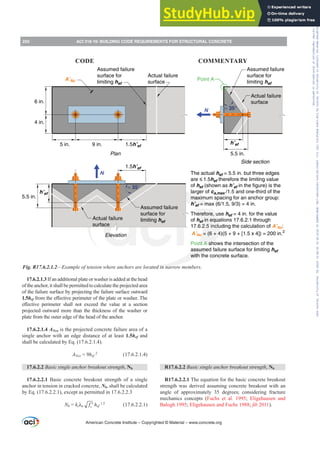 17.6.2.1.3 If an additional plate or washer is added at the head
of the anchor, it shall be permitted to calculate the projected area
of the failure surface by projecting the failure surface outward
1.5hefIURPWKHH൵HFWLYHSHULPHWHURIWKHSODWHRUZDVKHU7KH
H൵HFWLYH SHULPHWHU VKDOO QRW H[FHHG WKH YDOXH DW D VHFWLRQ
projected outward more than the thickness of the washer or
plate from the outer edge of the head of the anchor.
17.6.2.1.4 ANco is the projected concrete failure area of a
single anchor with an edge distance of at least 1.5hef and
shall be calculated by Eq. (17.6.2.1.4).
ANco = 9hef
2
(17.6.2.1.4)
17.6.2.2 Basic single anchor breakout strength, Nb
17.6.2.2.1 Basic concrete breakout strength of a single
anchor in tension in cracked concrete, Nb, shall be calculated
by Eq. (17.6.2.2.1), except as permitted in 17.6.2.2.3
Nb = kcȜa c
f ′ hef
1.5
(17.6.2.2.1)
R17.6.2.2 Basic single anchor breakout strength, Nb
R17.6.2.2.1 The equation for the basic concrete breakout
strength was derived assuming concrete breakout with an
angle of approximately 35 degrees, considering fracture
mechanics concepts (Fuchs et al. 1995; Eligehausen and
Balogh 1995; Eligehausen and Fuchs 1988; ¿E 2011).
≈ 35°
≈ 35°
6 in.
4 in.
5 in. 9 in. 1.5h’ef
N
5.5 in.
h’ef
N
1.5h’ef
Actual failure
surface
Assumed failure
surface for
limiting hef
Actual failure
surface
Assumed failure
surface for
limiting hef
Point A
5.5 in.
h’ef
Side section
Plan
Actual failure
surface
Assumed failure
surface for
limiting hef
A’Nc
Elevation
The actual hef = 5.5 in. but three edges
are ≤ 1.5hef therefore the limiting value
of hef (shown as h’ef in the figure) is the
larger of ca,max /1.5 and one-third of the
maximum spacing for an anchor group:
h’ef = max (6/1.5, 9/3) = 4 in.
Therefore, use hef = 4 in. for the value
of hef in equations 17.6.2.1 through
17.6.2.5 including the calculation of A’Nc:
A’Nc = (6 + 4)(5 + 9 + [1.5 x 4]) = 200 in.2
Point A shows the intersection of the
assumed failure surface for limiting hef
with the concrete surface.
Fig. R17.6.2.1.2²([DPSOHRIWHQVLRQZKHUHDQFKRUVDUHORFDWHGLQQDUURZPHPEHUV
American Concrete Institute – Copyrighted © Material – www.concrete.org
250 ACI 318-19: BUILDING CODE REQUIREMENTS FOR STRUCTURAL CONCRETE
CODE COMMENTARY
Frs|uljkwhg#pdwhuldo#olfhqvhg#wr#Xqlyhuvlw|#ri#Wrurqwr#e|#Fodulydwh#Dqdo|wlfv#+XV,#OOF/#vxevfulswlrqv1whfkvwuhhw1frp/#grzqordghg#rq#534038064#49=3;=64#.3333#e|##Xqlyhuvlw|#ri#Wrurqwr#Xvhu1
#Qr#ixuwkhu#uhsurgxfwlrq#ru#glvwulexwlrq#lv#shuplwwhg1
 