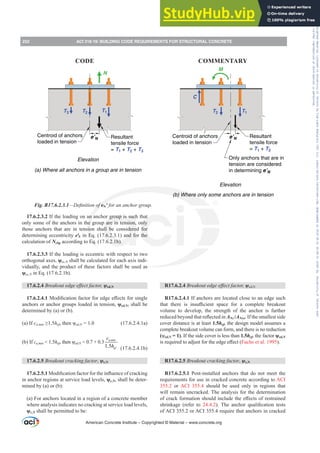 R17.6.2.4 %UHDNRXWHGJHHৼHFWIDFWRU ȥed,N
R17.6.2.4.1 If anchors are located close to an edge such
WKDW WKHUH LV LQVX൶FLHQW VSDFH IRU D FRPSOHWH EUHDNRXW
volume to develop, the strength of the anchor is further
UHGXFHGEHRQGWKDWUHÀHFWHGLQANc /ANco. If the smallest side
cover distance is at least 1.5hef, the design model assumes a
complete breakout volume can form, and there is no reduction
(ȥed,N = 1). If the side cover is less than 1.5hef, the factor ȥed,N
LVUHTXLUHGWRDGMXVWIRUWKHHGJHH൵HFW Fuchs et al. 1995).
R17.6.2.5 Breakout cracking factor, ȥc,N
R17.6.2.5.1 Post-installed anchors that do not meet the
requirements for use in cracked concrete according to ACI
355.2 or ACI 355.4 should be used only in regions that
will remain uncracked. The analysis for the determination
RIFUDFNIRUPDWLRQVKRXOGLQFOXGHWKHH൵HFWVRIUHVWUDLQHG
shrinkage (refer to 24.4.2  7KH DQFKRU TXDOL¿FDWLRQ WHVWV
of ACI 355.2 or ACI 355.4 require that anchors in cracked
17.6.2.3.2 If the loading on an anchor group is such that
only some of the anchors in the group are in tension, only
those anchors that are in tension shall be considered for
determining eccentricity eƍN in Eq. (17.6.2.3.1) and for the
calculation of Ncbg according to Eq. (17.6.2.1b).
17.6.2.3.3 If the loading is eccentric with respect to two
orthogonal axes, ȥec,N shall be calculated for each axis indi-
vidually, and the product of these factors shall be used as
ȥec,N in Eq. (17.6.2.1b).
17.6.2.4 %UHDNRXWHGJHHৼHFWIDFWRU ȥed,N
17.6.2.4.10RGL¿FDWLRQIDFWRUIRUHGJHH൵HFWVIRUVLQJOH
anchors or anchor groups loaded in tension, ȥed,N, shall be
determined by (a) or (b).
(a) If cDPLQ•hefWKHQȥed,N = 1.0 (17.6.2.4.1a)
(b) If cDPLQ  1.5hefWKHQȥed,N = 0.7 + 0.3
1.5
DPLQ
ef
c
h (17.6.2.4.1b)
17.6.2.5 Breakout cracking factor, ȥc,N
17.6.2.5.10RGL¿FDWLRQIDFWRUIRUWKHLQÀXHQFHRIFUDFNLQJ
in anchor regions at service load levels, ȥc,N, shall be deter-
mined by (a) or (b):
(a) For anchors located in a region of a concrete member
where analysis indicates no cracking at service load levels,
ȥc,N shall be permitted to be:
T1
T2
T3 T1
T2
C
Elevation
e’N
e’N Resultant
tensile force
= T1 + T2 + T3
Resultant
tensile force
= T1 + T2
Centroid of anchors
loaded in tension
Centroid of anchors
loaded in tension
Only anchors that are in
tension are considered
in determining e’N
Elevation
(a) Where all anchors in a group are in tension
(b) Where only some anchors are in tension
N
M
Fig. R17.6.2.3.1²'H¿QLWLRQRIeNƍ for an anchor group.
American Concrete Institute – Copyrighted © Material – www.concrete.org
252 ACI 318-19: BUILDING CODE REQUIREMENTS FOR STRUCTURAL CONCRETE
CODE COMMENTARY
Frs|uljkwhg#pdwhuldo#olfhqvhg#wr#Xqlyhuvlw|#ri#Wrurqwr#e|#Fodulydwh#Dqdo|wlfv#+XV,#OOF/#vxevfulswlrqv1whfkvwuhhw1frp/#grzqordghg#rq#534038064#49=3;=64#.3333#e|##Xqlyhuvlw|#ri#Wrurqwr#Xvhu1
#Qr#ixuwkhu#uhsurgxfwlrq#ru#glvwulexwlrq#lv#shuplwwhg1
 