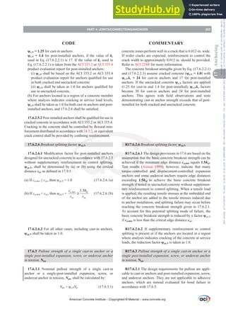 ȥc,N = 1.25 for cast-in anchors
ȥc,N = 1.4 for post-installed anchors, if the value of kc
used in Eq. (17.6.2.2.1) is 17. If the value of kc used in
Eq. (17.6.2.2.1) is taken from the ACI 355.2 or ACI 355.4
product evaluation report for post-installed anchors:
(i) ȥc,N shall be based on the ACI 355.2 or ACI 355.4
SURGXFWHYDOXDWLRQUHSRUWIRUDQFKRUVTXDOL¿HGIRUXVH
in both cracked and uncracked concrete
(ii) ȥc,NVKDOOEHWDNHQDVIRUDQFKRUVTXDOL¿HGIRU
use in uncracked concrete.
(b) For anchors located in a region of a concrete member
where analysis indicates cracking at service load levels,
ȥc,N shall be taken as 1.0 for both cast-in anchors and post-
LQVWDOOHGDQFKRUVDQGVKDOOEHVDWLV¿HG
17.6.2.5.23RVWLQVWDOOHGDQFKRUVVKDOOEHTXDOL¿HGIRUXVHLQ
cracked concrete in accordance with ACI 355.2 or ACI 355.4.
UDFNLQJLQWKHFRQFUHWHVKDOOEHFRQWUROOHGEÀH[XUDOUHLQ-
forcement distributed in accordance with 24.3.2, or equivalent
FUDFNFRQWUROVKDOOEHSURYLGHGEFRQ¿QLQJUHLQIRUFHPHQW
17.6.2.6 Breakout splitting factor, ȥcp,N
17.6.2.6.10RGL¿FDWLRQIDFWRUIRUSRVWLQVWDOOHGDQFKRUV
designed for uncracked concrete in accordance with 17.6.2.5
without supplementary reinforcement to control splitting,
ȥcp,N, shall be determined by (a) or (b) using the critical
distance cacDVGH¿QHGLQ
(a) If cDPLQ•cacWKHQȥcp,N = 1.0 (17.6.2.6.1a)
(b) If cDPLQ  cacWKHQȥcp,N =
, 1.5
D PLQ
a
e
c
c
f
a
c h
c
c
≥ (17.6.2.6.1b)
17.6.2.6.2 For all other cases, including cast-in anchors,
ȥcp,N shall be taken as 1.0.
17.6.3 Pullout strength of a single cast-in anchor or a
VLQJOHSRVWLQVWDOOHGH[SDQVLRQVFUHZRUXQGHUFXWDQFKRU
in tension, Npn
17.6.3.1 Nominal pullout strength of a single cast-in
anchor or a single-post-installed expansion, screw, or
undercut anchor in tension, Npn, shall be calculated by:
Npn ȥc,PNp (17.6.3.1)
concrete zones perform well in a crack that is 0.012-in. wide.
If wider cracks are expected, reinforcement to control the
crack width to approximately 0.012 in. should be provided.
Refer to ACI 224R for more information.
The concrete breakout strengths given by Eq. (17.6.2.2.1)
and (17.6.2.2.3) assume cracked concrete (ȥc,N = 1.0) with
ȥc,Nkc = 24 for cast-in anchors and 17 for post-installed
anchors. If the uncracked concrete ȥc,N factors are applied
(1.25 for cast-in and 1.4 for post-installed), ȥc,Nkc factors
become 30 for cast-in anchors and 24 for post-installed
DQFKRUV 7KLV DJUHHV ZLWK ¿HOG REVHUYDWLRQV DQG WHVWV
demonstrating cast-in anchor strength exceeds that of post-
installed for both cracked and uncracked concrete.
R17.6.2.6 Breakout splitting factor, ȥcp,N
R17.6.2.6.1 The design provisions in 17.6 are based on the
assumption that the basic concrete breakout strength can be
achieved if the minimum edge distance ca,min equals 1.5hef.
Test results (Asmus 1999), however, indicate that many
torque-controlled and displacement-controlled expansion
anchors and some undercut anchors require edge distances
exceeding 1.5hef to achieve the basic concrete breakout
strength if tested in uncracked concrete without supplemen-
tary reinforcement to control splitting. When a tensile load
is applied, the resulting tensile stresses at the embedded end
of the anchor are added to the tensile stresses induced due
to anchor installation, and splitting failure may occur before
reaching the concrete breakout strength given in 17.6.2.1.
To account for this potential splitting mode of failure, the
basic concrete breakout strength is reduced by a factor ȥcp,N
if ca,min is less than the critical edge distance cac.
R17.6.2.6.2 If supplementary reinforcement to control
splitting is present or if the anchors are located in a region
where analysis indicates cracking of the concrete at service
loads, the reduction factor ȥcp,N is taken as 1.0.
R17.6.3 Pullout strength of a single cast-in anchor or a
VLQJOHSRVWLQVWDOOHGH[SDQVLRQVFUHZRUXQGHUFXWDQFKRU
in tension, Npn
R17.6.3.1 The design requirements for pullout are appli-
cable to cast-in anchors and post-installed expansion, screw,
and undercut anchors. They are not applicable to adhesive
anchors, which are instead evaluated for bond failure in
accordance with 17.6.5.
American Concrete Institute – Copyrighted © Material – www.concrete.org
PART 4: JOINTS/CONNECTIONS/ANCHORS 253
17
Anchoring
CODE COMMENTARY
Frs|uljkwhg#pdwhuldo#olfhqvhg#wr#Xqlyhuvlw|#ri#Wrurqwr#e|#Fodulydwh#Dqdo|wlfv#+XV,#OOF/#vxevfulswlrqv1whfkvwuhhw1frp/#grzqordghg#rq#534038064#49=3;=64#.3333#e|##Xqlyhuvlw|#ri#Wrurqwr#Xvhu1
#Qr#ixuwkhu#uhsurgxfwlrq#ru#glvwulexwlrq#lv#shuplwwhg1
 