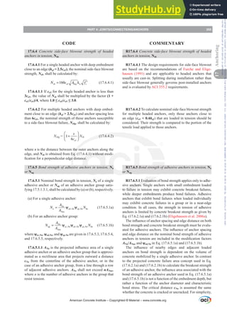17.6.4 Concrete side-face blowout strength of headed
anchors in tension, Nsb
17.6.4.1 For a single headed anchor with deep embedment
close to an edge (hef  2.5ca1), the nominal side-face blowout
strength, Nsb, shall be calculated by:
1
160
sb a brg a c
N c A f
= λ ′ (17.6.4.1)
17.6.4.1.1 If ca2 for the single headed anchor is less than
3ca1, the value of Nsb shall be multiplied by the factor (1 +
ca2/ca1)/4, where ”ca2/ca1”.
17.6.4.2 For multiple headed anchors with deep embed-
ment close to an edge (hef  2.5ca1) and anchor spacing less
than 6ca1, the nominal strength of those anchors susceptible
to a side-face blowout failure, Nsbg, shall be calculated by:
Nsbg =
1
1
6 a
s
c
⎛ ⎞
+
⎜ ⎟
⎝ ⎠
Nsb (17.6.4.2)
where s is the distance between the outer anchors along the
edge, and Nsb is obtained from Eq. (17.6.4.1) without modi-
¿FDWLRQIRUDSHUSHQGLFXODUHGJHGLVWDQFH
17.6.5 Bond strength of adhesive anchors in tension, Na
or Nag
17.6.5.1 Nominal bond strength in tension, Na of a single
adhesive anchor or Nag of an adhesive anchor group satis-
fying 17.5.1.3.1, shall be calculated by (a) or (b), respectively.
(a) For a single adhesive anchor:
, ,
Na
a ed Na cp Na ba
Nao
A
N N
A
= ψ ψ (17.6.5.1a)
(b) For an adhesive anchor group:
, , ,
Na
ag ec Na ed Na cp Na ba
Nao
A
N N
A
= ψ ψ ψ (17.6.5.1b)
where ȥec,Na, ȥed,Na, and ȥcp,Na are given in 17.6.5.3, 17.6.5.4,
and 17.6.5.5, respectively.
17.6.5.1.1 ANaLVWKHSURMHFWHGLQÀXHQFHDUHDRIDVLQJOH
adhesive anchor or an adhesive anchor group that is approxi-
mated as a rectilinear area that projects outward a distance
cNa from the centerline of the adhesive anchor, or in the
case of an adhesive anchor group, from a line through a row
of adjacent adhesive anchors. ANa shall not exceed nANao,
where n is the number of adhesive anchors in the group that
resist tension.
R17.6.4 Concrete side-face blowout strength of headed
anchors in tension, Nsb
R17.6.4.1 The design requirements for side-face blowout
are based on the recommendations of Furche and Elige-
hausen (1991) and are applicable to headed anchors that
usually are cast-in. Splitting during installation rather than
side-face blowout generally governs post-installed anchors
and is evaluated by ACI 355.2 requirements.
R17.6.4.2 To calculate nominal side-face blowout strength
for multiple headed anchors, only those anchors close to
an edge (ca1  0.4hef) that are loaded in tension should be
considered. Their strength is compared to the portion of the
tensile load applied to those anchors.
R17.6.5 Bond strength of adhesive anchors in tension, Na
or Nag
R17.6.5.1 Evaluation of bond strength applies only to adhe-
sive anchors. Single anchors with small embedment loaded
to failure in tension may exhibit concrete breakout failures,
while deeper embedments produce bond failures. Adhesive
anchors that exhibit bond failures when loaded individually
may exhibit concrete failures in a group or in a near-edge
condition. In all cases, the strength in tension of adhesive
anchors is limited by concrete breakout strength as given by
Eq. (17.6.2.1a) and (17.6.2.1b) (Eligehausen et al. 2006a).
7KHLQÀXHQFHRIDQFKRUVSDFLQJDQGHGJHGLVWDQFHRQERWK
bond strength and concrete breakout strength must be evalu-
DWHGIRUDGKHVLYHDQFKRUV7KHLQÀXHQFHRIDQFKRUVSDFLQJ
and edge distance on the nominal bond strength of adhesive
DQFKRUVLQWHQVLRQDUHLQFOXGHGLQWKHPRGL¿FDWLRQIDFWRUV
ANa/ANao and ȥed,Na in Eq. (17.6.5.1a) and (17.6.5.1b).
7KH LQÀXHQFH RI QHDUE HGJHV DQG DGMDFHQW ORDGHG
anchors on bond strength is dependent on the volume of
concrete mobilized by a single adhesive anchor. In contrast
to the projected concrete failure area concept used in Eq.
(17.6.2.1a) and (17.6.2.1b) to calculate the breakout strength
RIDQDGKHVLYHDQFKRUWKHLQÀXHQFHDUHDDVVRFLDWHGZLWKWKH
bond strength of an adhesive anchor used in Eq. (17.6.5.1a)
and (17.6.5.1b) is not a function of the embedment depth, but
rather a function of the anchor diameter and characteristic
bond stress. The critical distance cNa is assumed the same
whether the concrete is cracked or uncracked. For simplicity,
American Concrete Institute – Copyrighted © Material – www.concrete.org
PART 4: JOINTS/CONNECTIONS/ANCHORS 255
17
Anchoring
CODE COMMENTARY
Frs|uljkwhg#pdwhuldo#olfhqvhg#wr#Xqlyhuvlw|#ri#Wrurqwr#e|#Fodulydwh#Dqdo|wlfv#+XV,#OOF/#vxevfulswlrqv1whfkvwuhhw1frp/#grzqordghg#rq#534038064#49=3;=64#.3333#e|##Xqlyhuvlw|#ri#Wrurqwr#Xvhu1
#Qr#ixuwkhu#uhsurgxfwlrq#ru#glvwulexwlrq#lv#shuplwwhg1
 