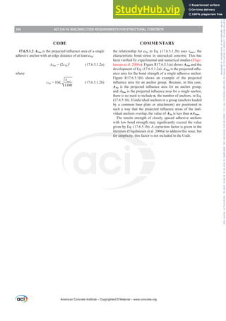 17.6.5.1.2 ANaoLVWKHSURMHFWHGLQÀXHQFHDUHDRIDVLQJOH
adhesive anchor with an edge distance of at least cNa:
ANao = (2cNa)2
(17.6.5.1.2a)
where
cNa = 10da
1100
uncr
τ
(17.6.5.1.2b)
the relationship for cNaLQ(T E XVHVĲuncr, the
characteristic bond stress in uncracked concrete. This has
EHHQYHUL¿HGEH[SHULPHQWDODQGQXPHULFDOVWXGLHV Elige-
hausen et al. 2006a). Figure R17.6.5.1(a) shows ANao and the
development of Eq. (17.6.5.1.2a). ANaoLVWKHSURMHFWHGLQÀX-
ence area for the bond strength of a single adhesive anchor.
Figure R17.6.5.1(b) shows an example of the projected
LQÀXHQFHDUHDIRUDQDQFKRUJURXS%HFDXVHLQWKLVFDVH
ANa LV WKH SURMHFWHG LQÀXHQFH DUHD IRU DQ DQFKRU JURXS
and ANaoLVWKHSURMHFWHGLQÀXHQFHDUHDIRUDVLQJOHDQFKRU
there is no need to include n, the number of anchors, in Eq.
(17.6.5.1b). If individual anchors in a group (anchors loaded
by a common base plate or attachment) are positioned in
VXFKDZDWKDWWKHSURMHFWHGLQÀXHQFHDUHDVRIWKHLQGL-
vidual anchors overlap, the value of ANa is less than nANao.
The tensile strength of closely spaced adhesive anchors
ZLWKORZERQGVWUHQJWKPDVLJQL¿FDQWOH[FHHGWKHYDOXH
given by Eq. (17.6.5.1b). A correction factor is given in the
literature (Eligehausen et al. 2006a) to address this issue, but
for simplicity, this factor is not included in the Code.
American Concrete Institute – Copyrighted © Material – www.concrete.org
256 ACI 318-19: BUILDING CODE REQUIREMENTS FOR STRUCTURAL CONCRETE
CODE COMMENTARY
Frs|uljkwhg#pdwhuldo#olfhqvhg#wr#Xqlyhuvlw|#ri#Wrurqwr#e|#Fodulydwh#Dqdo|wlfv#+XV,#OOF/#vxevfulswlrqv1whfkvwuhhw1frp/#grzqordghg#rq#534038064#49=3;=64#.3333#e|##Xqlyhuvlw|#ri#Wrurqwr#Xvhu1
#Qr#ixuwkhu#uhsurgxfwlrq#ru#glvwulexwlrq#lv#shuplwwhg1
 