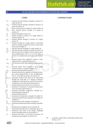 Ncb = nominal concrete breakout strength in tension of a
single anchor, lb
Ncbg = nominal concrete breakout strength in tension of a
group of anchors, lb
Ncp = basic concrete pryout strength of a single anchor, lb
Ncpg = basic concrete pryout strength of a group of
anchors, lb
Nn = nominal strength in tension, lb
Np = pullout strength in tension of a single anchor in
cracked concrete, lb
Npn = nominal pullout strength in tension of a single
anchor, lb
Nsa = nominal strength of a single anchor or individual
anchor in a group of anchors in tension as governed
by the steel strength, lb
Nsb = side-face blowout strength of a single anchor, lb
Nsbg = side-face blowout strength of a group of anchors, lb
Nu = factored axial force normal to cross section occur-
ring simultaneously with Vu or Tu; to be taken as
positive for compression and negative for tension,
lb
Nua = factored tensile force applied to anchor or indi-
vidual anchor in a group of anchors, lb
Nua,g = total factored tensile force applied to anchor group,
lb
Nua,i = factored tensile force applied to most highly
stressed anchor in a group of anchors, lb
Nua,s = factored sustained tension load, lb
Nuc = factored restraint force applied to a bearing connec-
tion acting perpendicular to and simultaneously
with Vu, to be taken as positive for tension, lb
NXFPD[= maximum restraint force that can be transmitted
through the load path of a bearing connection
multiplied by the load factor used for live loads in
FRPELQDWLRQVZLWKRWKHUIDFWRUHGORDGH൵HFWV
pcp = outside perimeter of concrete cross section, in.
ph = perimeter of centerline of outermost closed trans-
verse torsional reinforcement, in.
Pa = maximum allowable compressive strength of a
deep foundation member, lb
Pc = critical buckling load, lb
Pn = nominal axial compressive strength of member, lb
PQPD[ = maximum nominal axial compressive strength of a
member, lb
Pnt = nominal axial tensile strength of member, lb
PQWPD[= maximum nominal axial tensile strength of member,
lb
Po = nominal axial strength at zero eccentricity, lb
Ppu = factored prestressing force at anchorage device, lb
Ps = unfactored axial load at the design, midheight
VHFWLRQLQFOXGLQJH൵HFWVRIVHOIZHLJKWOE
Pu = factored axial force; to be taken as positive for
compression and negative for tension, lb
Pį VHFRQGDUPRPHQWGXHWRLQGLYLGXDOPHPEHUVOHQ-
derness, in.-lb
American Concrete Institute – Copyrighted © Material – www.concrete.org
ed
ken as
tive for tension,
plied
p of a
rce
e
ou
on
l
ed to anchor g
ed to most h
anchors, lb
lb
b
p,
ghly
24 ACI 318-19: BUILDING CODE REQUIREMENTS FOR STRUCTURAL CONCRETE
CODE COMMENTARY
 
