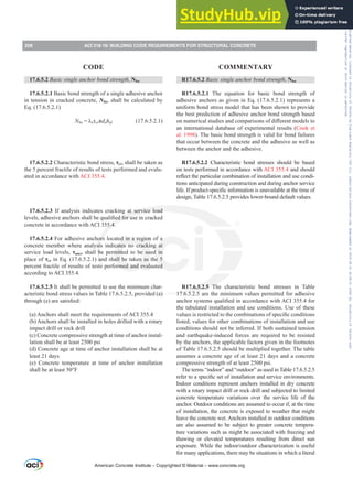 17.6.5.2 Basic single anchor bond strength, Nba
17.6.5.2.1 Basic bond strength of a single adhesive anchor
in tension in cracked concrete, Nba, shall be calculated by
Eq. (17.6.5.2.1)
Nba ȜaĲcrʌdahef (17.6.5.2.1)
17.6.5.2.2 Characteristic bond stress, Ĳcr, shall be taken as
the 5 percent fractile of results of tests performed and evalu-
ated in accordance with ACI 355.4.
17.6.5.2.3 If analysis indicates cracking at service load
OHYHOVDGKHVLYHDQFKRUVVKDOOEHTXDOL¿HGIRUXVHLQFUDFNHG
concrete in accordance with ACI 355.4.
17.6.5.2.4 For adhesive anchors located in a region of a
concrete member where analysis indicates no cracking at
service load levels, Ĳuncr shall be permitted to be used in
place of Ĳcr in Eq. (17.6.5.2.1) and shall be taken as the 5
percent fractile of results of tests performed and evaluated
according to ACI 355.4.
17.6.5.2.5 It shall be permitted to use the minimum char-
acteristic bond stress values in Table 17.6.5.2.5, provided (a)
WKURXJK H DUHVDWLV¿HG
(a) Anchors shall meet the requirements of ACI 355.4
(b) Anchors shall be installed in holes drilled with a rotary
impact drill or rock drill
(c) Concrete compressive strength at time of anchor instal-
lation shall be at least 2500 psi
(d) Concrete age at time of anchor installation shall be at
least 21 days
(e) Concrete temperature at time of anchor installation
shall be at least 50°F
R17.6.5.2 Basic single anchor bond strength, Nba
R17.6.5.2.1 The equation for basic bond strength of
adhesive anchors as given in Eq. (17.6.5.2.1) represents a
uniform bond stress model that has been shown to provide
the best prediction of adhesive anchor bond strength based
RQQXPHULFDOVWXGLHVDQGFRPSDULVRQVRIGL൵HUHQWPRGHOVWR
an international database of experimental results (Cook et
al. 1998). The basic bond strength is valid for bond failures
that occur between the concrete and the adhesive as well as
between the anchor and the adhesive.
R17.6.5.2.2 Characteristic bond stresses should be based
on tests performed in accordance with ACI 355.4 and should
UHÀHFWWKHSDUWLFXODUFRPELQDWLRQRILQVWDOODWLRQDQGXVHFRQGL-
tions anticipated during construction and during anchor service
OLIH,ISURGXFWVSHFL¿FLQIRUPDWLRQLVXQDYDLODEOHDWWKHWLPHRI
design, Table 17.6.5.2.5 provides lower-bound default values.
R17.6.5.2.5 The characteristic bond stresses in Table
17.6.5.2.5 are the minimum values permitted for adhesive
DQFKRUVVWHPVTXDOL¿HGLQDFFRUGDQFHZLWK$,IRU
the tabulated installation and use conditions. Use of these
YDOXHVLVUHVWULFWHGWRWKHFRPELQDWLRQVRIVSHFL¿FFRQGLWLRQV
listed; values for other combinations of installation and use
conditions should not be inferred. If both sustained tension
and earthquake-induced forces are required to be resisted
by the anchors, the applicable factors given in the footnotes
of Table 17.6.5.2.5 should be multiplied together. The table
assumes a concrete age of at least 21 days and a concrete
compressive strength of at least 2500 psi.
The terms “indoor” and “outdoor” as used in Table 17.6.5.2.5
UHIHUWRDVSHFL¿FVHWRILQVWDOODWLRQDQGVHUYLFHHQYLURQPHQWV
Indoor conditions represent anchors installed in dry concrete
with a rotary impact drill or rock drill and subjected to limited
concrete temperature variations over the service life of the
anchor. Outdoor conditions are assumed to occur if, at the time
of installation, the concrete is exposed to weather that might
leave the concrete wet. Anchors installed in outdoor conditions
are also assumed to be subject to greater concrete tempera-
ture variations such as might be associated with freezing and
thawing or elevated temperatures resulting from direct sun
H[SRVXUH:KLOHWKHLQGRRURXWGRRUFKDUDFWHUL]DWLRQLVXVHIXO
for many applications, there may be situations in which a literal
American Concrete Institute – Copyrighted © Material – www.concrete.org
258 ACI 318-19: BUILDING CODE REQUIREMENTS FOR STRUCTURAL CONCRETE
CODE COMMENTARY
Frs|uljkwhg#pdwhuldo#olfhqvhg#wr#Xqlyhuvlw|#ri#Wrurqwr#e|#Fodulydwh#Dqdo|wlfv#+XV,#OOF/#vxevfulswlrqv1whfkvwuhhw1frp/#grzqordghg#rq#534038064#49=3;=64#.3333#e|##Xqlyhuvlw|#ri#Wrurqwr#Xvhu1
#Qr#ixuwkhu#uhsurgxfwlrq#ru#glvwulexwlrq#lv#shuplwwhg1
 