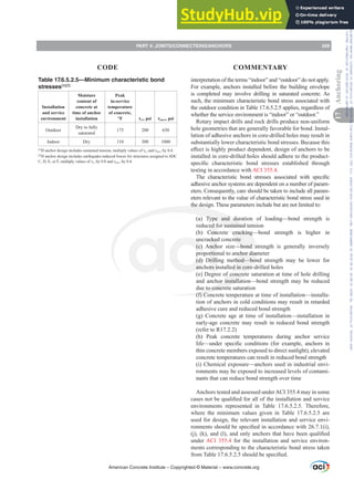 Table 17.6.5.2.5—Minimum characteristic bond
stresses[1][2]
Installation
and service
environment
Moisture
content of
concrete at
time of anchor
installation
Peak
in-service
temperature
of concrete,
°F Ĳcr, psi Ĳuncr, psi
Outdoor
Dry to fully
saturated
175 200 650
Indoor Dry 110 300 1000
[1]
,IDQFKRUGHVLJQLQFOXGHVVXVWDLQHGWHQVLRQPXOWLSOYDOXHVRIĲcrDQGĲuncr by 0.4.
[2]
If anchor design includes earthquake-induced forces for structures assigned to SDC
'(RU)PXOWLSOYDOXHVRIĲcrEDQGĲuncr by 0.4.
interpretation of the terms “indoor” and “outdoor” do not apply.
For example, anchors installed before the building envelope
is completed may involve drilling in saturated concrete. As
such, the minimum characteristic bond stress associated with
the outdoor condition in Table 17.6.5.2.5 applies, regardless of
whether the service environment is “indoor” or “outdoor.”
Rotary impact drills and rock drills produce non-uniform
hole geometries that are generally favorable for bond. Instal-
lation of adhesive anchors in core-drilled holes may result in
substantially lower characteristic bond stresses. Because this
H൵HFWLVKLJKOSURGXFWGHSHQGHQWGHVLJQRIDQFKRUVWREH
installed in core-drilled holes should adhere to the product-
VSHFL¿F FKDUDFWHULVWLF ERQG VWUHVVHV HVWDEOLVKHG WKURXJK
testing in accordance with ACI 355.4.
7KH FKDUDFWHULVWLF ERQG VWUHVVHV DVVRFLDWHG ZLWK VSHFL¿F
adhesive anchor systems are dependent on a number of param-
eters. Consequently, care should be taken to include all param-
eters relevant to the value of characteristic bond stress used in
the design. These parameters include but are not limited to:
(a) Type and duration of loading—bond strength is
reduced for sustained tension
(b) Concrete cracking—bond strength is higher in
uncracked concrete
(c) Anchor size—bond strength is generally inversely
proportional to anchor diameter
(d) Drilling method—bond strength may be lower for
anchors installed in core-drilled holes
(e) Degree of concrete saturation at time of hole drilling
and anchor installation—bond strength may be reduced
due to concrete saturation
(f) Concrete temperature at time of installation—installa-
tion of anchors in cold conditions may result in retarded
adhesive cure and reduced bond strength
(g) Concrete age at time of installation—installation in
early-age concrete may result in reduced bond strength
(refer to R17.2.2)
(h) Peak concrete temperatures during anchor service
OLIH²XQGHU VSHFL¿F FRQGLWLRQV IRU H[DPSOH DQFKRUV LQ
thin concrete members exposed to direct sunlight), elevated
concrete temperatures can result in reduced bond strength
(i) Chemical exposure—anchors used in industrial envi-
ronments may be exposed to increased levels of contami-
nants that can reduce bond strength over time
Anchors tested and assessed underACI 355.4 may in some
FDVHVQRWEHTXDOL¿HGIRUDOORIWKHLQVWDOODWLRQDQGVHUYLFH
environments represented in Table 17.6.5.2.5. Therefore,
where the minimum values given in Table 17.6.5.2.5 are
used for design, the relevant installation and service envi-
URQPHQWVVKRXOGEHVSHFL¿HGLQDFFRUGDQFHZLWK L 
M  N DQG O DQGRQODQFKRUVWKDWKDYHEHHQTXDOL¿HG
under ACI 355.4 for the installation and service environ-
ments corresponding to the characteristic bond stress taken
IURP7DEOHVKRXOGEHVSHFL¿HG
American Concrete Institute – Copyrighted © Material – www.concrete.org
PART 4: JOINTS/CONNECTIONS/ANCHORS 259
17
Anchoring
CODE COMMENTARY
Frs|uljkwhg#pdwhuldo#olfhqvhg#wr#Xqlyhuvlw|#ri#Wrurqwr#e|#Fodulydwh#Dqdo|wlfv#+XV,#OOF/#vxevfulswlrqv1whfkvwuhhw1frp/#grzqordghg#rq#534038064#49=3;=64#.3333#e|##Xqlyhuvlw|#ri#Wrurqwr#Xvhu1
#Qr#ixuwkhu#uhsurgxfwlrq#ru#glvwulexwlrq#lv#shuplwwhg1
 