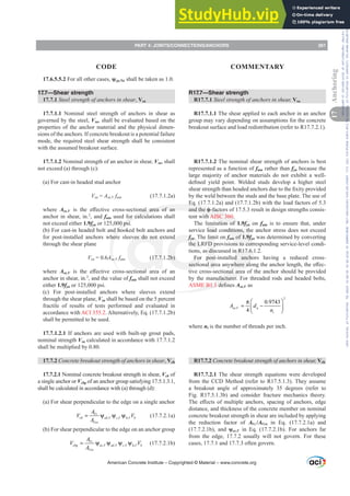 17.6.5.5.2 For all other cases, ȥcp,Na shall be taken as 1.0.
17.7—Shear strength
17.7.1 Steel strength of anchors in shear, Vsa
17.7.1.1 Nominal steel strength of anchors in shear as
governed by the steel, Vsa, shall be evaluated based on the
properties of the anchor material and the physical dimen-
sions of the anchors. If concrete breakout is a potential failure
mode, the required steel shear strength shall be consistent
with the assumed breakout surface.
17.7.1.2 Nominal strength of an anchor in shear, Vsa, shall
not exceed (a) through (c):
(a) For cast-in headed stud anchor
Vsa = Ase,V futa (17.7.1.2a)
where Ase,V LV WKH H൵HFWLYH FURVVVHFWLRQDO DUHD RI DQ
anchor in shear, in.2
, and futa used for calculations shall
not exceed either 1.9fya or 125,000 psi.
(b) For cast-in headed bolt and hooked bolt anchors and
for post-installed anchors where sleeves do not extend
through the shear plane
Vsa = 0.6Ase,V futa (17.7.1.2b)
where Ase,V LV WKH H൵HFWLYH FURVVVHFWLRQDO DUHD RI DQ
anchor in shear, in.2
, and the value of futa shall not exceed
either 1.9fya or 125,000 psi.
(c) For post-installed anchors where sleeves extend
through the shear plane, Vsa shall be based on the 5 percent
fractile of results of tests performed and evaluated in
accordance with ACI 355.2. Alternatively, Eq. (17.7.1.2b)
shall be permitted to be used.
17.7.1.2.1 If anchors are used with built-up grout pads,
nominal strength Vsa calculated in accordance with 17.7.1.2
shall be multiplied by 0.80.
17.7.2 Concrete breakout strength of anchors in shear, Vcb
17.7.2.1 Nominal concrete breakout strength in shear, Vcb of
a single anchor or Vcbg of an anchor group satisfying 17.5.1.3.1,
shall be calculated in accordance with (a) through (d):
(a) For shear perpendicular to the edge on a single anchor
, , ,
Vc
cb ed V c V h V b
Vco
A
V V
A
= ψ ψ ψ (17.7.2.1a)
(b) For shear perpendicular to the edge on an anchor group
, , , ,
Vc
cbg ec V ed V c V h V b
Vco
A
V V
A
= ψ ψ ψ ψ (17.7.2.1b)
R17.7—Shear strength
R17.7.1 Steel strength of anchors in shear, Vsa
R17.7.1.1 The shear applied to each anchor in an anchor
group may vary depending on assumptions for the concrete
breakout surface and load redistribution (refer to R17.7.2.1).
R17.7.1.2 The nominal shear strength of anchors is best
represented as a function of futa rather than fya because the
large majority of anchor materials do not exhibit a well-
GH¿QHG LHOG SRLQW :HOGHG VWXGV GHYHORS D KLJKHU VWHHO
VKHDUVWUHQJWKWKDQKHDGHGDQFKRUVGXHWRWKH¿[LWSURYLGHG
by the weld between the studs and the base plate. The use of
Eq. (17.7.1.2a) and (17.7.1.2b) with the load factors of 5.3
and the ࢥ-factors of 17.5.3 result in design strengths consis-
tent with AISC 360.
The limitation of 1.9fya on futa is to ensure that, under
service load conditions, the anchor stress does not exceed
fya. The limit on futa of 1.9fya was determined by converting
the LRFD provisions to corresponding service-level condi-
tions, as discussed in R17.6.1.2.
For post-installed anchors having a reduced cross-
VHFWLRQDODUHDDQZKHUHDORQJWKHDQFKRUOHQJWKWKHH൵HF-
tive cross-sectional area of the anchor should be provided
by the manufacturer. For threaded rods and headed bolts,
ASME B1.1GH¿QHVAse,V as
2
,
0.9743
4
se V a
t
A d
n
⎛ ⎞
π
= −
⎜ ⎟
⎝ ⎠
where nt is the number of threads per inch.
R17.7.2 Concrete breakout strength of anchors in shear, Vcb
R17.7.2.1 The shear strength equations were developed
from the CCD Method (refer to R17.5.1.3). They assume
a breakout angle of approximately 35 degrees (refer to
Fig. R17.5.1.3b) and consider fracture mechanics theory.
7KHH൵HFWVRIPXOWLSOHDQFKRUVVSDFLQJRIDQFKRUVHGJH
distance, and thickness of the concrete member on nominal
concrete breakout strength in shear are included by applying
the reduction factor of AVc/AVco in Eq. (17.7.2.1a) and
(17.7.2.1b), and ȥec,V in Eq. (17.7.2.1b). For anchors far
from the edge, 17.7.2 usually will not govern. For these
cases, 17.7.1 and 17.7.3 often govern.
American Concrete Institute – Copyrighted © Material – www.concrete.org
PART 4: JOINTS/CONNECTIONS/ANCHORS 261
17
Anchoring
CODE COMMENTARY
Frs|uljkwhg#pdwhuldo#olfhqvhg#wr#Xqlyhuvlw|#ri#Wrurqwr#e|#Fodulydwh#Dqdo|wlfv#+XV,#OOF/#vxevfulswlrqv1whfkvwuhhw1frp/#grzqordghg#rq#534038064#49=3;=64#.3333#e|##Xqlyhuvlw|#ri#Wrurqwr#Xvhu1
#Qr#ixuwkhu#uhsurgxfwlrq#ru#glvwulexwlrq#lv#shuplwwhg1
 