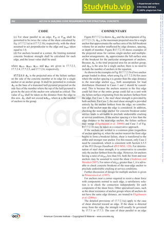Figure R17.7.2.1a shows AVco and the development of Eq.
(17.7.2.1.3). AVco is the maximum projected area for a single
anchor that approximates the surface area of the full breakout
YROXPHIRUDQDQFKRUXQD൵HFWHGEHGJHGLVWDQFHVSDFLQJ
or depth of member. Figure R17.7.2.1b shows examples of
the projected areas for various single-anchor and multiple-
anchor arrangements. AVc approximates the full surface area
of the breakout for the particular arrangement of anchors.
Because AVc is the total projected area for an anchor group,
and AVco is the area for a single anchor, there is no need to
include the number of anchors in the equation.
As shown in the examples in Fig. R17.7.2.1b of two-anchor
groups loaded in shear, when using Eq. (17.7.2.1b) for cases
where the anchor spacing s is greater than the edge distance
to the near-edge anchor ca1,1, both assumptions for load
distribution illustrated in Cases 1 and 2 should be consid-
ered. This is because the anchors nearest to the free edge
FRXOGIDLO¿UVWRUWKHHQWLUHJURXSFRXOGIDLODVDXQLWZLWK
the failure surface originating from the anchors farthest from
the edge. For Case 1, the steel shear strength is provided by
both anchors. For Case 2, the steel shear strength is provided
entirely by the anchor farthest from the edge; no contribu-
tion of the anchor near the edge is considered. In addition,
checking the near-edge anchor for concrete breakout under
service loads is advisable to preclude undesirable cracking
at service conditions. If the anchor spacing s is less than the
edge distance to the near-edge anchor, the failure surfaces
may merge (Eligehausen et al. 2006b) and Case 3 of Fig.
R17.7.2.1b may be taken as a conservative approach.
If the anchors are welded to a common plate (regardless
of anchor spacing s), when the anchor nearest the front edge
begins to form a breakout failure, shear is transferred to the
VWL൵HUDQGVWURQJHUUHDUDQFKRU)RUWKLVUHDVRQRQODVH
need be considered, which is consistent with Section 6.5.5
of the PCI Design Handbook (PCI MNL 120). For determi-
nation of steel shear strength, it is conservative to consider
only the anchor farthest from the edge. However, for anchors
having a ratio of s/ca1,1 less than 0.6, both the front and rear
anchors may be assumed to resist the shear (Anderson and
Meinheit 2007). For ratios of s/ca1,1 greater than 1, it is advis-
able to check concrete breakout of the near-edge anchor to
preclude undesirable cracking at service conditions.
Further discussion of design for multiple anchors is given
in Primavera et al. (1997).
For anchors near a corner required to resist a shear force
with components normal to each edge, a satisfactory solu-
tion is to check the connection independently for each
component of the shear force. Other specialized cases, such
as the shear resistance of anchor groups where all anchors do
not have the same edge distance, are treated in Eligehausen
et al. (2006a).
The detailed provisions of 17.7.2.1(a) apply to the case
of shear directed toward an edge. If the shear is directed
away from the edge, the strength will usually be governed
by 17.7.1 or 17.7.3. The case of shear parallel to an edge
(c) For shear parallel to an edge, Vcb or Vcbg shall be
permitted to be twice the value of the shear calculated by
Eq. (17.7.2.1a) or (17.7.2.1b), respectively, with the shear
DVVXPHGWRDFWSHUSHQGLFXODUWRWKHHGJHDQGȥed,V taken
equal to 1.0.
(d) For anchors located at a corner, the limiting nominal
concrete breakout strength shall be calculated for each
edge, and the lesser value shall be used.
where ȥec,V, ȥed,V, ȥc,V, and ȥh,V are given in 17.7.2.3,
17.7.2.4, 17.7.2.5, and 17.7.2.6, respectively.
17.7.2.1.1 AVc is the projected area of the failure surface
on the side of the concrete member at its edge for a single
anchor or an anchor group. It shall be permitted to evaluate
AVc as the base of a truncated half-pyramid projected on the
side face of the member where the top of the half-pyramid is
given by the axis of the anchor row selected as critical. The
value of ca1 shall be taken as the distance from the edge to
this axis. AVc shall not exceed nAVco, where n is the number
of anchors in the group.
American Concrete Institute – Copyrighted © Material – www.concrete.org
262 ACI 318-19: BUILDING CODE REQUIREMENTS FOR STRUCTURAL CONCRETE
CODE COMMENTARY
Frs|uljkwhg#pdwhuldo#olfhqvhg#wr#Xqlyhuvlw|#ri#Wrurqwr#e|#Fodulydwh#Dqdo|wlfv#+XV,#OOF/#vxevfulswlrqv1whfkvwuhhw1frp/#grzqordghg#rq#534038064#49=3;=64#.3333#e|##Xqlyhuvlw|#ri#Wrurqwr#Xvhu1
#Qr#ixuwkhu#uhsurgxfwlrq#ru#glvwulexwlrq#lv#shuplwwhg1
 