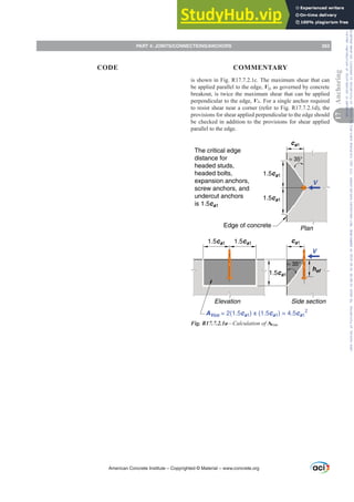 is shown in Fig. R17.7.2.1c. The maximum shear that can
be applied parallel to the edge, V||, as governed by concrete
breakout, is twice the maximum shear that can be applied
perpendicular to the edge, Vŏ. For a single anchor required
to resist shear near a corner (refer to Fig. R17.7.2.1d), the
provisions for shear applied perpendicular to the edge should
be checked in addition to the provisions for shear applied
parallel to the edge.
The critical edge
distance for
headed studs,
headed bolts,
expansion anchors,
screw anchors, and
undercut anchors
is 1.5ca1
1.5ca1
ca1
1.5ca1
1.5ca1
≈ 35°
hef
V
V
1.5ca1
1.5ca1
ca1
Plan
Side section
Elevation
AVco = 2(1.5ca1) x (1.5ca1) = 4.5ca1
2
Edge of concrete
≈ 35°
Fig. R17.7.2.1a—Calculation of AVco.
American Concrete Institute – Copyrighted © Material – www.concrete.org
PART 4: JOINTS/CONNECTIONS/ANCHORS 263
17
Anchoring
CODE COMMENTARY
Frs|uljkwhg#pdwhuldo#olfhqvhg#wr#Xqlyhuvlw|#ri#Wrurqwr#e|#Fodulydwh#Dqdo|wlfv#+XV,#OOF/#vxevfulswlrqv1whfkvwuhhw1frp/#grzqordghg#rq#534038064#49=3;=64#.3333#e|##Xqlyhuvlw|#ri#Wrurqwr#Xvhu1
#Qr#ixuwkhu#uhsurgxfwlrq#ru#glvwulexwlrq#lv#shuplwwhg1
 