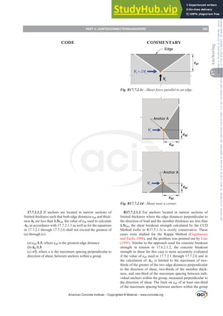 V
ca1
V = 2V
Edge
Fig. R17.7.2.1c—Shear force parallel to an edge.
Anchor A
Anchor A
V
ca1
ca2
ca2
ca1
V
Fig. R17.7.2.1d—Shear near a corner.
R17.7.2.1.2 For anchors located in narrow sections of
limited thickness where the edge distances perpendicular to
the direction of load and the member thickness are less than
1.5ca1, the shear breakout strength calculated by the CCD
Method (refer to R17.5.1.3) is overly conservative. These
cases were studied for the Kappa Method (Eligehausen
and Fuchs 1988), and the problem was pointed out by Lutz
(1995). Similar to the approach used for concrete breakout
strength in tension in 17.6.2.1.2, the concrete breakout
strength in shear for this case is more accurately evaluated
if the value of ca1 used in 17.7.2.1 through 17.7.2.6 and in
the calculation of AVc is limited to the maximum of two-
thirds of the greater of the two edge distances perpendicular
to the direction of shear, two-thirds of the member thick-
ness, and one-third of the maximum spacing between indi-
vidual anchors within the group, measured perpendicular to
the direction of shear. The limit on ca1 of at least one-third
of the maximum spacing between anchors within the group
17.7.2.1.2 If anchors are located in narrow sections of
limited thickness such that both edge distances ca2 and thick-
ness ha are less than 1.5ca1, the value of ca1 used to calculate
AVc in accordance with 17.7.2.1.1 as well as for the equations
in 17.7.2.1 through 17.7.2.6 shall not exceed the greatest of
(a) through (c).
(a) ca2 /1.5, where ca2 is the greatest edge distance
(b) ha/1.5
(c) s/3, where s is the maximum spacing perpendicular to
direction of shear, between anchors within a group
American Concrete Institute – Copyrighted © Material – www.concrete.org
PART 4: JOINTS/CONNECTIONS/ANCHORS 265
17
Anchoring
CODE COMMENTARY
Frs|uljkwhg#pdwhuldo#olfhqvhg#wr#Xqlyhuvlw|#ri#Wrurqwr#e|#Fodulydwh#Dqdo|wlfv#+XV,#OOF/#vxevfulswlrqv1whfkvwuhhw1frp/#grzqordghg#rq#534038064#49=3;=64#.3333#e|##Xqlyhuvlw|#ri#Wrurqwr#Xvhu1
#Qr#ixuwkhu#uhsurgxfwlrq#ru#glvwulexwlrq#lv#shuplwwhg1
 