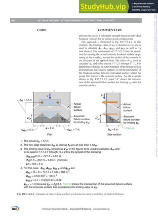 prevents the use of a calculated strength based on individual
EUHDNRXWYROXPHVIRUDQDQFKRUJURXSFRQ¿JXUDWLRQ
This approach is illustrated in Fig. R17.7.2.1.2. In this
example, the limiting value of ca1 is denoted as cƍa1 and is
used to calculate AVc, AVco, ȥed,V, and ȥh,V as well as Vb
(not shown). The requirement of 17.7.2.1.2 may be visual-
ized by moving the actual concrete breakout surface origi-
nating at the actual ca1 toward the surface of the concrete in
the direction of the applied shear. The value of ca1 used to
calculate AVc and to be used in 17.7.2.1 through 17.7.2.6 is
determined when (a) an outer boundary of the failure surface
¿UVWLQWHUVHFWVWKHFRQFUHWHVXUIDFH;, or (b) the intersection of
the breakout surface between individual anchors within the
JURXS¿UVWLQWHUVHFWVWKHFRQFUHWHVXUIDFH)RUWKHH[DPSOH
shown in Fig. R17.7.2.1.2, point “A” shows the intersec-
tion of the assumed failure surface for limiting ca1 with the
concrete surface.
1
1.5
1
1.5
The actual ca1 = 12 in.
The two edge distances ca2 as well as ha are all less than 1.5ca1.
The limiting value of ca1 (shown as c’a1 in the figure) to be used to calculate AVc and
to be used in 17.7.2.1 through 17.7.2.6 is the largest of the following:
(ca2,max)/1.5 = (7)/1.5 = 4.67 in.
(ha)/1.5 = (8)/1.5 = 5.33 in. (controls)
s/3 = 9/3 = 3 in.
For this case, AVc, AVco, ψed,V, and ψh,V are:
AVc = (5 + 9 + 7)(1.5 x 5.33) = 168 in.2
AVco = 4.5(5.33)2
= 128 in.2
ψed,V = 0.7 + 0.3(5)/5.33 = 0.98
ψh,V = 1.0 because ca1 =(ha)/1.5. Point A shows the intersection of the assumed failure surface
with the concrete surface that establishes the limiting value of ca1.
ca2,2 = 5 in. ca2,1 = 7 in.
s = 9 in.
c’a1
ca1 = 12 in.
V V
c’a1
ha = 8 in. Point A
Plan Side section
Assumed
failure surface
for limiting ca1
Actual
failure
surface
Assumed
failure surface
for limiting ca1
Actual
failure
surface
1.
2.
3.
4.
Fig. R17.7.2.1.2²([DPSOHRIVKHDUZKHUHDQFKRUVDUHORFDWHGLQQDUURZPHPEHUVRIOLPLWHGWKLFNQHVV
American Concrete Institute – Copyrighted © Material – www.concrete.org
266 ACI 318-19: BUILDING CODE REQUIREMENTS FOR STRUCTURAL CONCRETE
CODE COMMENTARY
Frs|uljkwhg#pdwhuldo#olfhqvhg#wr#Xqlyhuvlw|#ri#Wrurqwr#e|#Fodulydwh#Dqdo|wlfv#+XV,#OOF/#vxevfulswlrqv1whfkvwuhhw1frp/#grzqordghg#rq#534038064#49=3;=64#.3333#e|##Xqlyhuvlw|#ri#Wrurqwr#Xvhu1
#Qr#ixuwkhu#uhsurgxfwlrq#ru#glvwulexwlrq#lv#shuplwwhg1
 