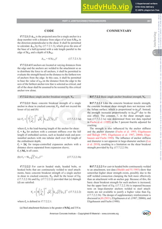 17.7.2.1.3 AVco is the projected area for a single anchor in a
deep member with a distance from edges of at least 1.5ca1 in
the direction perpendicular to the shear. It shall be permitted
to calculate AVco by Eq. (17.7.2.1.3), which gives the area of
the base of a half-pyramid with a side length parallel to the
edge of 3ca1 and a depth of 1.5ca1.
AVco = 4.5(ca1)2
(17.7.2.1.3)
17.7.2.1.4 If anchors are located at varying distances from
the edge and the anchors are welded to the attachment so as
to distribute the force to all anchors, it shall be permitted to
evaluate the strength based on the distance to the farthest row
of anchors from the edge. In this case, it shall be permitted
to base the value of ca1 on the distance from the edge to the
axis of the farthest anchor row that is selected as critical, and
all of the shear shall be assumed to be resisted by this critical
anchor row alone.
17.7.2.2 Basic single anchor breakout strength, Vb
17.7.2.2.1 Basic concrete breakout strength of a single
anchor in shear in cracked concrete, Vb, shall not exceed the
lesser of (a) and (b):
(a) ( )
0.2
1.5
1
7 e
b a a c a
a
V d f c
d
⎛ ⎞
⎛ ⎞
= λ ′
⎜ ⎟
⎜ ⎟
⎜ ⎟
⎝ ⎠
⎝ ⎠
A
(17.7.2.2.1a)
where Ɛe is the load-bearing length of the anchor for shear:
Ɛe = hefIRUDQFKRUVZLWKDFRQVWDQWVWL൵QHVVRYHUWKHIXOO
length of embedded section, such as headed studs and post-
installed anchors with one tubular shell over full length of
the embedment depth;
Ɛe = 2da for torque-controlled expansion anchors with a
distance sleeve separated from expansion sleeve;
Ɛe”da in all cases.
(b) Vb Ȝa c
f ′ (ca1)1.5
(17.7.2.2.1b)
17.7.2.2.2 For cast-in headed studs, headed bolts, or
hooked bolts that are continuously welded to steel attach-
ments, basic concrete breakout strength of a single anchor
in shear in cracked concrete, Vb, shall be the lesser of Eq.
(17.7.2.2.1b) and Eq. (17.7.2.2.2) provided that (a) through
G DUHVDWLV¿HG
( )
0.2
1.5
1
8 e
b a a c a
a
V d f c
d
⎛ ⎞
⎛ ⎞
= λ ′
⎜ ⎟
⎜ ⎟
⎜ ⎟
⎝ ⎠
⎝ ⎠
A
(17.7.2.2.2)
where ƐeLVGH¿QHGLQ
(a) Steel attachment thickness is the greater of 0.5daDQGLQ
R17.7.2.2 Basic single anchor breakout strength, Vb
R17.7.2.2.1 Like the concrete breakout tensile strength,
the concrete breakout shear strength does not increase with
the failure surface, which is proportional to (ca1)2
. Instead,
the strength increases proportionally to (ca1)1.5
due to the
VL]H H൵HFW 7KH FRQVWDQW  LQ WKH VKHDU VWUHQJWK HTXD-
tion (17.7.2.2.1a) was determined from test data reported
in Fuchs et al. (1995) at the 5 percent fractile adjusted for
cracking.
7KH VWUHQJWK LV DOVR LQÀXHQFHG E WKH DQFKRU VWL൵QHVV
and the anchor diameter (Fuchs et al. 1995; Eligehausen
and Balogh 1995; Eligehausen et al. 1987, 2006b; Elige-
hausen and Fuchs 1988 7KHLQÀXHQFHRIDQFKRUVWL൵QHVV
and diameter is not apparent in large-diameter anchors (Lee
et al. 2010), resulting in a limitation on the shear breakout
strength provided by Eq. (17.7.2.2.1b).
R17.7.2.2.2 For cast-in headed bolts continuously welded
to an attachment, test data (Shaikh and Yi 1985) show that
somewhat higher shear strength exists, possibly due to the
VWL൵ZHOGHGFRQQHFWLRQFODPSLQJWKHEROWPRUHH൵HFWLYHO
than an attachment with an anchor gap. Because of this, the
basic shear breakout strength for such anchors is increased,
but the upper limit of Eq. (17.7.2.2.1b) is imposed because
tests on large-diameter anchors welded to steel attach-
ments are not available to justify a higher value than Eq.
(17.7.2.2.1b). The design of supplementary reinforcement is
discussed in ¿E (2011), Eligehausen et al. (1987, 2006b), and
Eligehausen and Fuchs (1988).
American Concrete Institute – Copyrighted © Material – www.concrete.org
PART 4: JOINTS/CONNECTIONS/ANCHORS 267
17
Anchoring
CODE COMMENTARY
Frs|uljkwhg#pdwhuldo#olfhqvhg#wr#Xqlyhuvlw|#ri#Wrurqwr#e|#Fodulydwh#Dqdo|wlfv#+XV,#OOF/#vxevfulswlrqv1whfkvwuhhw1frp/#grzqordghg#rq#534038064#49=3;=64#.3333#e|##Xqlyhuvlw|#ri#Wrurqwr#Xvhu1
#Qr#ixuwkhu#uhsurgxfwlrq#ru#glvwulexwlrq#lv#shuplwwhg1
 