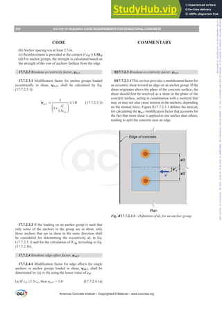 (b) Anchor spacing s is at least 2.5 in.
(c) Reinforcement is provided at the corners if ca2”hef
(d) For anchor groups, the strength is calculated based on
the strength of the row of anchors farthest from the edge.
17.7.2.3 Breakout eccentricity factor, ȥec,V
17.7.2.3.10RGL¿FDWLRQIDFWRUIRUDQFKRUJURXSVORDGHG
eccentrically in shear, ȥec,V, shall be calculated by Eq.
(17.7.2.3.1).
.
1
1
1.0
1
1.5
ec V
V
a
e
c
ψ = ≤
⎛ ⎞
+
⎜ ⎟
⎠
′
⎝
(17.7.2.3.1)
17.7.2.3.2 If the loading on an anchor group is such that
only some of the anchors in the group are in shear, only
those anchors that are in shear in the same direction shall
be considered for determining the eccentricity eƍV in Eq.
(17.7.2.3.1) and for the calculation of Vcbg according to Eq.
(17.7.2.1b).
17.7.2.4 %UHDNRXWHGJHHৼHFWIDFWRU, ȥed,V
17.7.2.4.10RGL¿FDWLRQIDFWRUIRUHGJHH൵HFWVIRUVLQJOH
anchors or anchor groups loaded in shear, ȥed,V, shall be
determined by (a) or (b) using the lesser value of ca2.
(a) If ca2•ca1WKHQȥed,V = 1.0 (17.7.2.4.1a)
R17.7.2.3 Breakout eccentricity factor, ȥec,V
R17.7.2.3.17KLVVHFWLRQSURYLGHVDPRGL¿FDWLRQIDFWRUIRU
an eccentric shear toward an edge on an anchor group. If the
shear originates above the plane of the concrete surface, the
VKHDUVKRXOG¿UVWEHUHVROYHGDVDVKHDULQWKHSODQHRIWKH
concrete surface, acting in combination with a moment that
may or may not also cause tension in the anchors, depending
RQWKHQRUPDOIRUFH)LJXUH5GH¿QHVWKHWHUPeƍV
for calculating the ȥec,VPRGL¿FDWLRQIDFWRUWKDWDFFRXQWVIRU
the fact that more shear is applied to one anchor than others,
tending to split the concrete near an edge.
e’v
s/2
s/2
Edge of concrete
Plan
V
Fig. R17.7.2.3.1²'H¿QLWLRQRIeƍV for an anchor group.
American Concrete Institute – Copyrighted © Material – www.concrete.org
268 ACI 318-19: BUILDING CODE REQUIREMENTS FOR STRUCTURAL CONCRETE
CODE COMMENTARY
Frs|uljkwhg#pdwhuldo#olfhqvhg#wr#Xqlyhuvlw|#ri#Wrurqwr#e|#Fodulydwh#Dqdo|wlfv#+XV,#OOF/#vxevfulswlrqv1whfkvwuhhw1frp/#grzqordghg#rq#534038064#49=3;=64#.3333#e|##Xqlyhuvlw|#ri#Wrurqwr#Xvhu1
#Qr#ixuwkhu#uhsurgxfwlrq#ru#glvwulexwlrq#lv#shuplwwhg1
 
