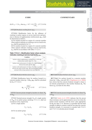 (b) If ca2  1.5ca1WKHQȥed,V = 0.7 + 0.3 2
1
1.5
a
a
c
c
(17.7.2.4.1b)
17.7.2.5 Breakout cracking factor, ȥc,V
17.7.2.5.1 0RGL¿FDWLRQ IDFWRU IRU WKH LQÀXHQFH RI
cracking in anchor regions at service load levels and pres-
ence or absence of supplementary reinforcement, ȥc,V, shall
be determined as follows:
(a) For anchors located in a region of a concrete member
where analysis indicates no cracking at service load levels,
ȥc,V shall be permitted to be 1.4.
(b) For anchors located in a region of a concrete member
where analysis indicates cracking at service load levels,
ȥc,V shall be in accordance with Table 17.7.2.5.1.
Table 17.7.2.5.1—Modification factor where analysis
indicates cracking at service load levels, ȥc,V
Condition ȥc,V
Anchors without supplementary reinforcement or with edge
reinforcement smaller than a No. 4 bar
1.0
Anchors with reinforcement of at least a No. 4 bar or greater
between the anchor and the edge
1.2
Anchors with reinforcement of at least a No. 4 bar or greater
between the anchor and the edge, and with the reinforcement
enclosed within stirrups spaced at not more than 4 in.
1.4
17.7.2.6 Breakout thickness factor, ȥh,V
17.7.2.6.1 0RGL¿FDWLRQ IDFWRU IRU DQFKRUV ORFDWHG LQ D
concrete member where ha  1.5ca1ȥh,V shall be calculated
by Eq. (17.7.2.6.1)
1
,
1.5
1.0
a
h V
a
c
h
ψ = ≥ (17.7.2.6.1)
17.7.3 Concrete pryout strength of anchors in shear, Vcp
or Vcpg
17.7.3.1 Nominal pryout strength, Vcp of a single anchor
or Vcpg of an anchor group satisfying 17.5.1.3.1, shall not
exceed (a) or (b), respectively.
(a) For a single anchor
Vcp = kcpNcp (17.7.3.1a)
(b) For an anchor group
Vcpg = kcpNcpg (17.7.3.1b)
where
R17.7.2.6 Breakout thickness factor, ȥh,V
R17.7.2.6.1 For anchors located in a concrete member
where ha  1.5ca1, tests (¿E 2011; Eligehausen et al. 2006b)
have shown that the concrete breakout strength in shear is
not directly proportional to the member thickness ha. The
IDFWRUȥh,VDFFRXQWVIRUWKLVH൵HFW
R17.7.3 Concrete pryout strength of anchors in shear, Vcp
or Vcpg
R17.7.3.1 Fuchs et al. (1995) indicates that the pryout
shear resistance can be approximated as one to two times the
anchor tensile resistance with the lower value appropriate
for hef less than 2.5 in. Because it is possible that the bond
strength of adhesive anchors could be less than the concrete
breakout strength, it is necessary to consider both 17.6.2.1
and 17.6.5.1 to calculate pryout strength.
American Concrete Institute – Copyrighted © Material – www.concrete.org
PART 4: JOINTS/CONNECTIONS/ANCHORS 269
17
Anchoring
CODE COMMENTARY
Frs|uljkwhg#pdwhuldo#olfhqvhg#wr#Xqlyhuvlw|#ri#Wrurqwr#e|#Fodulydwh#Dqdo|wlfv#+XV,#OOF/#vxevfulswlrqv1whfkvwuhhw1frp/#grzqordghg#rq#534038064#49=3;=64#.3333#e|##Xqlyhuvlw|#ri#Wrurqwr#Xvhu1
#Qr#ixuwkhu#uhsurgxfwlrq#ru#glvwulexwlrq#lv#shuplwwhg1
 