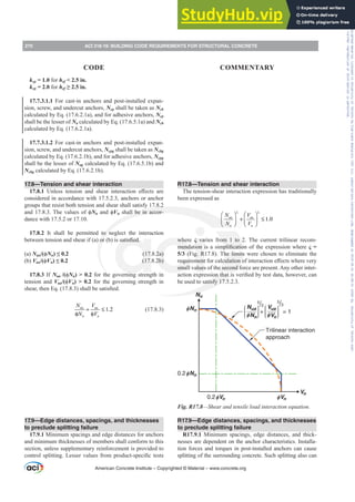 R17.8—Tension and shear interaction
The tension-shear interaction expression has traditionally
been expressed as
1.0
ua ua
n n
N V
N V
ς ς
⎛ ⎞ ⎛ ⎞
+ ≤
⎜ ⎟ ⎜ ⎟
⎝ ⎠ ⎝ ⎠
where Ȣ varies from 1 to 2. The current trilinear recom-
PHQGDWLRQLVDVLPSOL¿FDWLRQRIWKHH[SUHVVLRQZKHUHȢ 
5/3 (Fig. R17.8). The limits were chosen to eliminate the
UHTXLUHPHQWIRUFDOFXODWLRQRILQWHUDFWLRQH൵HFWVZKHUHYHU
small values of the second force are present. Any other inter-
DFWLRQH[SUHVVLRQWKDWLVYHUL¿HGEWHVWGDWDKRZHYHUFDQ
be used to satisfy 17.5.2.3.
Trilinear interaction
approach
+ = 1
5
/3
5
/3
I
0.2 Nn
I
0.2 Vn
I Vn
INn
Nn
INn
Vn
IVn
Nua Vua
Fig. R17.8—Shear and tensile load interaction equation.
R17.9—Edge distances, spacings, and thicknesses
to preclude splitting failure
R17.9.1 Minimum spacings, edge distances, and thick-
nesses are dependent on the anchor characteristics. Installa-
tion forces and torques in post-installed anchors can cause
splitting of the surrounding concrete. Such splitting also can
kcp = 1.0 for hef  2.5 in.
kcp = 2.0 for hef•LQ
17.7.3.1.1 For cast-in anchors and post-installed expan-
sion, screw, and undercut anchors, Ncp shall be taken as Ncb
calculated by Eq. (17.6.2.1a), and for adhesive anchors, Ncp
shall be the lesser of Na calculated by Eq. (17.6.5.1a) and Ncb
calculated by Eq. (17.6.2.1a).
17.7.3.1.2 For cast-in anchors and post-installed expan-
sion, screw, and undercut anchors, Ncpg shall be taken as Ncbg
calculated by Eq. (17.6.2.1b), and for adhesive anchors, Ncpg
shall be the lesser of Nag calculated by Eq. (17.6.5.1b) and
Ncbg calculated by Eq. (17.6.2.1b).
17.8—Tension and shear interaction
17.8.1 8QOHVV WHQVLRQ DQG VKHDU LQWHUDFWLRQ H൵HFWV DUH
considered in accordance with 17.5.2.3, anchors or anchor
groups that resist both tension and shear shall satisfy 17.8.2
DQG7KHYDOXHVRIࢥNnDQGࢥVn shall be in accor-
dance with 17.5.2 or 17.10.
17.8.2 It shall be permitted to neglect the interaction
EHWZHHQWHQVLRQDQGVKHDULI D RU E LVVDWLV¿HG
(a) Nua/(ࢥNn ” (17.8.2a)
(b) Vua/(ࢥVn ” (17.8.2b)
17.8.3 If Nua /(ࢥNn)  0.2 for the governing strength in
tension and Vua/(ࢥVn)  0.2 for the governing strength in
VKHDUWKHQ(T  VKDOOEHVDWLV¿HG
1.2
ua ua
n n
N V
N V
+ ≤
φ φ
(17.8.3)
17.9—Edge distances, spacings, and thicknesses
to preclude splitting failure
17.9.1 Minimum spacings and edge distances for anchors
and minimum thicknesses of members shall conform to this
section, unless supplementary reinforcement is provided to
FRQWUROVSOLWWLQJ/HVVHUYDOXHVIURPSURGXFWVSHFL¿FWHVWV
American Concrete Institute – Copyrighted © Material – www.concrete.org
270 ACI 318-19: BUILDING CODE REQUIREMENTS FOR STRUCTURAL CONCRETE
CODE COMMENTARY
Frs|uljkwhg#pdwhuldo#olfhqvhg#wr#Xqlyhuvlw|#ri#Wrurqwr#e|#Fodulydwh#Dqdo|wlfv#+XV,#OOF/#vxevfulswlrqv1whfkvwuhhw1frp/#grzqordghg#rq#534038064#49=3;=64#.3333#e|##Xqlyhuvlw|#ri#Wrurqwr#Xvhu1
#Qr#ixuwkhu#uhsurgxfwlrq#ru#glvwulexwlrq#lv#shuplwwhg1
 