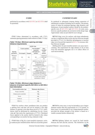 performed in accordance with ACI 355.2 or ACI 355.4 shall
be permitted.
17.9.2 Unless determined in accordance with 17.9.3,
minimumspacingparametersshallconformtoTable17.9.2(a).
Table 17.9.2(a)—Minimum spacing and edge
distance requirements
Spacing
parameter
Anchor type
Cast-in anchors Post-installed
expansion
and undercut
anchors
Post-
installed
screw
anchors
Not torqued Torqued
Minimum
anchor
spacing
4da 6da 6da
Greater of
0.6hef and
6da
Minimum
edge distance
6SHFL¿HG
cover
requirements
for
reinforcement
according to
20.5.1.3
6da
Greatest of (a), (b), and (c):
D 6SHFL¿HGFRYHU
requirements for
reinforcement according to
20.5.1.3
(b) Twice the maximum
aggregate size
(c) Minimum edge distance
requirements according to
ACI 355.2 or 355.4, or Table
17.9.2(b) when product
information is absent
Table 17.9.2(b)—Minimum edge distance in
absence of product-specific ACI 355.2 or ACI 355.4
test information
Post-installed anchor type Minimum edge distance
Torque-controlled 8da
Displacement-controlled 10da
Screw 6da
Undercut 6da
Adhesive 6da
17.9.3 For anchors where installation does not produce
a splitting force and that will not be torqued, if the edge
distance or spacing is less than those given in 17.9.2, calcu-
lations shall be performed by substituting for da a lesser
value daƍ that meets the requirements of 17.9.2. Calculated
forces applied to the anchor shall be limited to the values
corresponding to an anchor having a diameter of daƍ.
17.9.4 Value of hef for a post-installed expansion, screw,
or undercut post-installed anchor shall not exceed the greater
be produced in subsequent torquing during connection of
attachments to anchors including cast-in anchors. The primary
source of values for minimum spacings, edge distances, and
thicknesses of post-installed anchors should be the product-
VSHFL¿FWHVWVRIACI 355.2 and ACI 355.4. In some cases,
KRZHYHUVSHFL¿FSURGXFWVDUHQRWNQRZQLQWKHGHVLJQVWDJH
Approximate values are provided for use in design.
R17.9.2 Edge cover for anchors with deep embedments
FDQKDYHDVLJQL¿FDQWH൵HFWRQWKHVLGHIDFHEORZRXWVWUHQJWK
provided in 17.6.4. It is therefore advantageous to increase
edge cover beyond that required in 20.5.1.3 to increase side-
face blowout strength.
Drilling holes for post-installed anchors can cause micro-
cracking. The requirement for edge distance to be at least
WZLFHWKHPD[LPXPDJJUHJDWHVL]HLVWRUHGXFHH൵HFWVRI
such microcracking.
R17.9.3 In some cases, it may be desirable to use a larger-
diameter anchor than the requirements of 17.9.2 permit. In
these cases, it is permissible to use a larger-diameter anchor,
provided the design strength of the anchor is based on a
smaller assumed anchor diameter daƍ.
R17.9.4 Splitting failures are caused by load transfer
between the bolt and the concrete. The limitations on the
American Concrete Institute – Copyrighted © Material – www.concrete.org
PART 4: JOINTS/CONNECTIONS/ANCHORS 271
17
Anchoring
CODE COMMENTARY
Frs|uljkwhg#pdwhuldo#olfhqvhg#wr#Xqlyhuvlw|#ri#Wrurqwr#e|#Fodulydwh#Dqdo|wlfv#+XV,#OOF/#vxevfulswlrqv1whfkvwuhhw1frp/#grzqordghg#rq#534038064#49=3;=64#.3333#e|##Xqlyhuvlw|#ri#Wrurqwr#Xvhu1
#Qr#ixuwkhu#uhsurgxfwlrq#ru#glvwulexwlrq#lv#shuplwwhg1
 