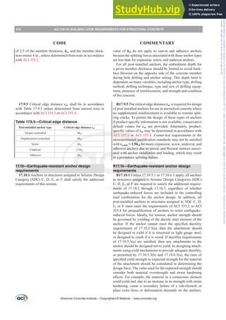 value of hef do not apply to cast-in and adhesive anchors
because the splitting forces associated with these anchor types
are less than for expansion, screw, and undercut anchors.
For all post-installed anchors, the embedment depth for
a given member thickness should be limited to avoid back-
face blowout on the opposite side of the concrete member
during hole drilling and anchor setting. This depth limit is
dependent on many variables, including anchor type, drilling
method, drilling technique, type and size of drilling equip-
ment, presence of reinforcement, and strength and condition
of the concrete.
R17.9.5 The critical edge distance cac is required for design
of post-installed anchors for use in uncracked concrete where
no supplemental reinforcement is available to restrain split-
ting cracks. To permit the design of these types of anchors
LISURGXFWVSHFL¿FLQIRUPDWLRQLVQRWDYDLODEOHFRQVHUYDWLYH
default values for cac are provided. Alternately, product-
VSHFL¿FYDOXHVRIcac may be determined in accordance with
ACI 355.2 or ACI 355.4. Corner-test requirements in the
DIRUHPHQWLRQHGTXDOL¿FDWLRQVWDQGDUGVPDQRWEHVDWLV¿HG
with ca,min = 1.5hef for many expansion, screw, undercut, and
DGKHVLYHDQFKRUVGXHWRWHQVLOHDQGÀH[XUDOVWUHVVHVDVVRFL-
ated with anchor installation and loading, which may result
in a premature splitting failure.
R17.10—Earthquake-resistant anchor design
requirements
R17.10.1 Unless 17.10.5.1 or 17.10.6.1 apply, all anchors
in structures assigned to Seismic Design Categories (SDC)
C, D, E, or F are required to satisfy the additional require-
ments of 17.10.2 through 17.10.7, regardless of whether
earthquake-induced forces are included in the controlling
load combination for the anchor design. In addition, all
post-installed anchors in structures assigned to SDC C, D,
E, or F must meet the requirements of ACI 355.2 or ACI
IRUSUHTXDOL¿FDWLRQRIDQFKRUVWRUHVLVWHDUWKTXDNH
induced forces. Ideally, for tension, anchor strength should
be governed by yielding of the ductile steel element of the
DQFKRU ,I WKH DQFKRU FDQQRW PHHW WKH VSHFL¿HG GXFWLOLW
requirements of 17.10.5.3(a), then the attachment should
be designed to yield if it is structural or light gauge steel,
or designed to crush if it is wood. If ductility requirements
RI  D  DUH VDWLV¿HG WKHQ DQ DWWDFKPHQWV WR WKH
anchor should be designed not to yield. In designing attach-
ments using yield mechanisms to provide adequate ductility,
as permitted by 17.10.5.3(b) and 17.10.6.3(a), the ratio of
VSHFL¿HGLHOGVWUHQJWKWRH[SHFWHGVWUHQJWKIRUWKHPDWHULDO
of the attachment should be considered in determining the
design force. The value used for the expected strength should
consider both material overstrength and strain hardening
H൵HFWV)RUH[DPSOHWKHPDWHULDOLQDFRQQHFWLRQHOHPHQW
could yield and, due to an increase in its strength with strain
hardening, cause a secondary failure of a sub-element or
place extra force or deformation demands on the anchors.
RIRIWKHPHPEHUWKLFNQHVVha, and the member thick-
ness minus 4 in., unless determined from tests in accordance
with ACI 355.2.
17.9.5 Critical edge distance cac shall be in accordance
with Table 17.9.5 unless determined from tension tests in
accordance with ACI 355.2 or ACI 355.4.
Table 17.9.5—Critical edge distance
Post-installed anchor type Critical edge distance cac
Torque-controlled 4hef
Displacement-controlled 4hef
Screw 4hef
Undercut 2.5hef
Adhesive 2hef
17.10—Earthquake-resistant anchor design
requirements
17.10.1 Anchors in structures assigned to Seismic Design
Category (SDC) C, D, E, or F shall satisfy the additional
requirements of this section.
American Concrete Institute – Copyrighted © Material – www.concrete.org
272 ACI 318-19: BUILDING CODE REQUIREMENTS FOR STRUCTURAL CONCRETE
CODE COMMENTARY
Frs|uljkwhg#pdwhuldo#olfhqvhg#wr#Xqlyhuvlw|#ri#Wrurqwr#e|#Fodulydwh#Dqdo|wlfv#+XV,#OOF/#vxevfulswlrqv1whfkvwuhhw1frp/#grzqordghg#rq#534038064#49=3;=64#.3333#e|##Xqlyhuvlw|#ri#Wrurqwr#Xvhu1
#Qr#ixuwkhu#uhsurgxfwlrq#ru#glvwulexwlrq#lv#shuplwwhg1
 