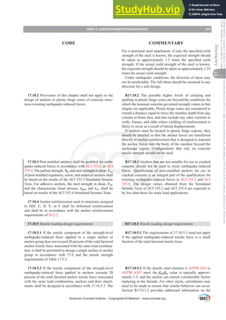 17.10.2 Provisions of this chapter shall not apply to the
design of anchors in plastic hinge zones of concrete struc-
tures resisting earthquake-induced forces.
17.10.33RVWLQVWDOOHGDQFKRUVVKDOOEHTXDOL¿HGIRUHDUWK-
quake-induced forces in accordance with ACI 355.2 or ACI
355.4.The pullout strength, Np, and steel strength in shear, Vsa,
of post-installed expansion, screw, and undercut anchors shall
be based on the results of the ACI 355.2 Simulated Seismic
Tests. For adhesive anchors, the steel strength in shear, Vsa,
and the characteristic bond stresses, Ĳuncr and Ĳcr, shall be
based on results of the ACI 355.4 Simulated Seismic Tests.
17.10.4 Anchor reinforcement used in structures assigned
to SDC C, D, E, or F shall be deformed reinforcement
and shall be in accordance with the anchor reinforcement
requirements of 20.2.2.
17.10.5 7HQVLOHORDGLQJGHVLJQUHTXLUHPHQWV
17.10.5.1 If the tensile component of the strength-level
earthquake-induced force applied to a single anchor or
anchor group does not exceed 20 percent of the total factored
anchor tensile force associated with the same load combina-
tion, it shall be permitted to design a single anchor or anchor
group in accordance with 17.6 and the tensile strength
requirements of Table 17.5.2.
17.10.5.2 If the tensile component of the strength-level
earthquake-induced force applied to anchors exceeds 20
percent of the total factored anchor tensile force associated
with the same load combination, anchors and their attach-
ments shall be designed in accordance with 17.10.5.3. The
)RUDVWUXFWXUDOVWHHODWWDFKPHQWLIRQOWKHVSHFL¿HGLHOG
strength of the steel is known, the expected strength should
EH WDNHQ DV DSSUR[LPDWHO  WLPHV WKH VSHFL¿HG LHOG
strength. If the actual yield strength of the steel is known,
the expected strength should be taken as approximately 1.25
times the actual yield strength.
Under earthquake conditions, the direction of shear may
not be predictable. The full shear should be assumed in any
direction for a safe design.
R17.10.2 The possible higher levels of cracking and
spalling in plastic hinge zones are beyond the conditions for
which the nominal concrete-governed strength values in this
chapter are applicable. Plastic hinge zones are considered to
extend a distance equal to twice the member depth from any
column or beam face, and also include any other sections in
walls, frames, and slabs where yielding of reinforcement is
likely to occur as a result of lateral displacements.
If anchors must be located in plastic hinge regions, they
should be detailed so that the anchor forces are transferred
directly to anchor reinforcement that is designed to transmit
the anchor forces into the body of the member beyond the
DQFKRUDJH UHJLRQ RQ¿JXUDWLRQV WKDW UHO RQ FRQFUHWH
tensile strength should not be used.
R17.10.3 Anchors that are not suitable for use in cracked
concrete should not be used to resist earthquake-induced
IRUFHV 4XDOL¿FDWLRQ RI SRVWLQVWDOOHG DQFKRUV IRU XVH LQ
FUDFNHGFRQFUHWHLVDQLQWHJUDOSDUWRIWKHTXDOL¿FDWLRQIRU
resisting earthquake-induced forces in ACI 355.2 and ACI
355.4. The design values obtained from the Simulated
Seismic Tests of ACI 355.2 and ACI 355.4 are expected to
be less than those for static load applications.
R17.10.5 7HQVLOHORDGLQJGHVLJQUHTXLUHPHQWV
R17.10.5.1 The requirements of 17.10.5.3 need not apply
if the applied earthquake-induced tensile force is a small
fraction of the total factored tensile force.
R17.10.5.2 If the ductile steel element is ASTM A36 or
ASTM A307 steel, the futa/fya value is typically approxi-
mately 1.5, and the anchor can stretch considerably before
rupturing at the threads. For other steels, calculations may
need to be made to ensure that similar behavior can occur.
Section R17.6.1.2 provides additional information on the
American Concrete Institute – Copyrighted © Material – www.concrete.org
PART 4: JOINTS/CONNECTIONS/ANCHORS 273
17
Anchoring
CODE COMMENTARY
Frs|uljkwhg#pdwhuldo#olfhqvhg#wr#Xqlyhuvlw|#ri#Wrurqwr#e|#Fodulydwh#Dqdo|wlfv#+XV,#OOF/#vxevfulswlrqv1whfkvwuhhw1frp/#grzqordghg#rq#534038064#49=3;=64#.3333#e|##Xqlyhuvlw|#ri#Wrurqwr#Xvhu1
#Qr#ixuwkhu#uhsurgxfwlrq#ru#glvwulexwlrq#lv#shuplwwhg1
 