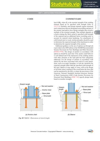 least 1.5Sy, where Sy is the nominal strength of the yielding
HOHPHQW EDVHG RQ LWV VSHFL¿HG LHOG VWUHQJWK UHIHU WR
18.5.2.2). Similarly, steel design manuals require structural
steel connections that are designated nonyielding and part of
the seismic load path to have design strengths that exceed a
multiple of the nominal strength. That multiple depends on
DIDFWRUUHODWLQJWKHOLNHODFWXDOWRVSHFL¿HGLHOGVWUHQJWK
of the material and an additional factor exceeding unity to
account for material strain hardening. For attachments of
cold-formed steel or wood, similar principles should be used
to determine the expected strength of the attachment in order
to determine the required strength of the anchors.
Additional guidance on the use of options (a) through (d)
is provided in the 2009 edition of the NEHRP Recommended
Seismic Provisions for New Buildings and Other Structures
(FEMA P750). The design of anchors in accordance with
option (a) should be used only if the anchor yield behavior
LVZHOOGH¿QHGDQGLIWKHLQWHUDFWLRQRIWKHLHOGLQJDQFKRU
with other elements in the load path has been adequately
addressed. For the design of anchors in accordance with
option (b), the force associated with yield of a steel attach-
ment, such as an angle, baseplate, or web tab, should be the
H[SHFWHGVWUHQJWKUDWKHUWKDQWKHVSHFL¿HGLHOGVWUHQJWKRI
the steel. Option (c) may apply to cases, such as the design
of sill bolts where crushing of the wood limits the force that
can be transferred to the bolt, or where the provisions of the
$PHULFDQ 1DWLRQDO 6WDQGDUGV ,QVWLWXWH$PHULFDQ ,QVWLWXWH
of Steel Construction (AISC) Code Seismic Provisions for
Structural Steel Buildings (AISC 341) specify design loads
based on member strengths.
Nut and washer
Stretch length
Anchor chair
Grout pad
Base plate
Stretch
length
Nut and washer
Grout pad
Base plate
Sleeve
(a) Anchor chair (b) Sleeve
Fig. R17.10.5.3—Illustrations of stretch length.
American Concrete Institute – Copyrighted © Material – www.concrete.org
PART 4: JOINTS/CONNECTIONS/ANCHORS 275
17
Anchoring
CODE COMMENTARY
Frs|uljkwhg#pdwhuldo#olfhqvhg#wr#Xqlyhuvlw|#ri#Wrurqwr#e|#Fodulydwh#Dqdo|wlfv#+XV,#OOF/#vxevfulswlrqv1whfkvwuhhw1frp/#grzqordghg#rq#534038064#49=3;=64#.3333#e|##Xqlyhuvlw|#ri#Wrurqwr#Xvhu1
#Qr#ixuwkhu#uhsurgxfwlrq#ru#glvwulexwlrq#lv#shuplwwhg1
 