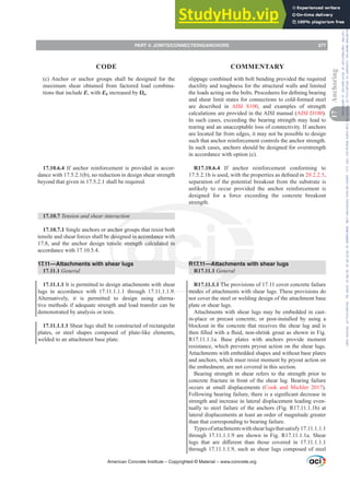 slippage combined with bolt bending provided the required
ductility and toughness for the structural walls and limited
WKHORDGVDFWLQJRQWKHEROWV3URFHGXUHVIRUGH¿QLQJEHDULQJ
and shear limit states for connections to cold-formed steel
are described in AISI S100, and examples of strength
calculations are provided in the AISI manual (AISI D100).
In such cases, exceeding the bearing strength may lead to
tearing and an unacceptable loss of connectivity. If anchors
are located far from edges, it may not be possible to design
such that anchor reinforcement controls the anchor strength.
In such cases, anchors should be designed for overstrength
in accordance with option (c).
R17.10.6.4 If anchor reinforcement conforming to
ELVXVHGZLWKWKHSURSHUWLHVDVGH¿QHGLQ20.2.2.5,
separation of the potential breakout from the substrate is
unlikely to occur provided the anchor reinforcement is
designed for a force exceeding the concrete breakout
strength.
R17.11—Attachments with shear lugs
R17.11.1 General
R17.11.1.1 The provisions of 17.11 cover concrete failure
modes of attachments with shear lugs. These provisions do
not cover the steel or welding design of the attachment base
plate or shear lugs.
Attachments with shear lugs may be embedded in cast-
in-place or precast concrete, or post-installed by using a
blockout in the concrete that receives the shear lug and is
WKHQ¿OOHGZLWKDÀXLGQRQVKULQNJURXWDVVKRZQLQ)LJ
R17.11.1.1a. Base plates with anchors provide moment
resistance, which prevents pryout action on the shear lugs.
Attachments with embedded shapes and without base plates
and anchors, which must resist moment by pryout action on
the embedment, are not covered in this section.
Bearing strength in shear refers to the strength prior to
concrete fracture in front of the shear lug. Bearing failure
occurs at small displacements (Cook and Michler 2017).
)ROORZLQJEHDULQJIDLOXUHWKHUHLVDVLJQL¿FDQWGHFUHDVHLQ
strength and increase in lateral displacement leading even-
tually to steel failure of the anchors (Fig. R17.11.1.1b) at
lateral displacements at least an order of magnitude greater
than that corresponding to bearing failure.
Typesofattachmentswithshearlugsthatsatisfy17.11.1.1.1
through 17.11.1.1.9 are shown in Fig. R17.11.1.1a. Shear
OXJV WKDW DUH GL൵HUHQW WKDQ WKRVH FRYHUHG LQ 
through 17.11.1.1.9, such as shear lugs composed of steel
(c) Anchor or anchor groups shall be designed for the
maximum shear obtained from factored load combina-
tions that include E, with Eh increased by ȍo.
17.10.6.4 If anchor reinforcement is provided in accor-
dance with 17.5.2.1(b), no reduction in design shear strength
beyond that given in 17.5.2.1 shall be required.
17.10.7 Tension and shear interaction
17.10.7.1 Single anchors or anchor groups that resist both
tensile and shear forces shall be designed in accordance with
17.8, and the anchor design tensile strength calculated in
accordance with 17.10.5.4.
17.11—Attachments with shear lugs
17.11.1 General
17.11.1.1 It is permitted to design attachments with shear
lugs in accordance with 17.11.1.1.1 through 17.11.1.1.9.
Alternatively, it is permitted to design using alterna-
tive methods if adequate strength and load transfer can be
demonstrated by analysis or tests.
17.11.1.1.1 Shear lugs shall be constructed of rectangular
plates, or steel shapes composed of plate-like elements,
welded to an attachment base plate.
American Concrete Institute – Copyrighted © Material – www.concrete.org
PART 4: JOINTS/CONNECTIONS/ANCHORS 277
17
Anchoring
CODE COMMENTARY
Frs|uljkwhg#pdwhuldo#olfhqvhg#wr#Xqlyhuvlw|#ri#Wrurqwr#e|#Fodulydwh#Dqdo|wlfv#+XV,#OOF/#vxevfulswlrqv1whfkvwuhhw1frp/#grzqordghg#rq#534038064#49=3;=64#.3333#e|##Xqlyhuvlw|#ri#Wrurqwr#Xvhu1
#Qr#ixuwkhu#uhsurgxfwlrq#ru#glvwulexwlrq#lv#shuplwwhg1
 