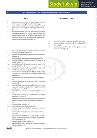 vn = equivalent concrete stress corresponding to nominal
two-way shear strength of slab or footing, psi
vs = equivalent concrete stress corresponding to nominal
two-way shear strength provided by reinforcement,
psi
vu = maximum factored two-way shear stress calculated
around the perimeter of a given critical section, psi
vuv = factored shear stress on the slab critical section for
two-way action, from the controlling load combi-
nation, without moment transfer, psi
Vb = basic concrete breakout strength in shear of a single
anchor in cracked concrete, lb
Vbrg,sl = nominal bearing strength of a shear lug in direction
of shear, lb
Vc = nominal shear strength provided by concrete, lb
Vcb = nominal concrete breakout strength in shear of a
single anchor, lb
Vcbg = nominal concrete breakout strength in shear of a
group of anchors, lb
Vcb,sl = nominal concrete breakout strength in shear of
attachment with shear lugs, lb
Vci = nominal shear strength provided by concrete where
diagonal cracking results from combined shear and
moment, lb
Vcp = nominal concrete pryout strength of a single anchor,
lb
Vcpg = nominal concrete pryout strength of a group of
anchors, lb
Vcw = nominal shear strength provided by concrete where
diagonal cracking results from high principal
tensile stress in web, lb
Vd = shear force at section due to unfactored dead load,
lb
Ve = design shear force for load combinations including
HDUWKTXDNHH൵HFWVOE
Vi = factored shear force at section due to externally
applied loads occurring simultaneously with MPD[,
lb
Vn = nominal shear strength, lb
Vnh = nominal horizontal shear strength, lb
Vp YHUWLFDO FRPSRQHQW RI H൵HFWLYH SUHVWUHVV IRUFH DW
section, lb
Vs = nominal shear strength provided by shear reinforce-
ment, lb
Vsa = nominal shear strength of a single anchor or indi-
vidual anchor in a group of anchors as governed by
the steel strength, lb
Vu = factored shear force at section, lb
Vua = factored shear force applied to a single anchor or
group of anchors, lb
V = shear force acting on anchor or anchor group, lb
V|| = maximum shear force that can be applied parallel to
the edge, lb
Vŏ
= maximum shear force that can be applied perpen-
dicular to the edge, lb
American Concrete Institute – Copyrighted © Material – www.concrete.org
of
y concrete, lb
trength in
kout
eak
lu
pr
s f
strength in she
ed by concrete w
combined shea
of
here
nd
26 ACI 318-19: BUILDING CODE REQUIREMENTS FOR STRUCTURAL CONCRETE
CODE COMMENTARY
Frs|uljkwhg#pdwhuldo#olfhqvhg#wr#Xqlyhuvlw|#ri#Wrurqwr#e|#Fodulydwh#Dqdo|wlfv#+XV,#OOF/#vxevfulswlrqv1whfkvwuhhw1frp/#grzqordghg#rq#534038064#49=3;=64#.3333#e|##Xqlyhuvlw|#ri#Wrurqwr#Xvhu1
#Qr#ixuwkhu#uhsurgxfwlrq#ru#glvwulexwlrq#lv#shuplwwhg1
 