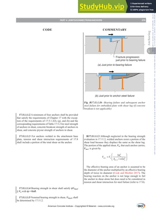 Fracture progression
just prior to bearing failure
(a) Just prior to bearing failure
(b) Just prior to anchor steel failure
Fig. R17.11.1.1b—Bearing failure and subsequent anchor
VWHHOIDLOXUHIRUHPEHGGHGSODWHZLWKVKHDUOXJ LIFRQFUHWH
EUHDNRXWLVQRWDSSOLFDEOH
R17.11.1.1.3 Although neglected in the bearing strength
evaluation in 17.11.2, welded anchors resist a portion of the
shear load because they displace the same as the shear lug.
The portion of the applied shear, Vu, that each anchor carries,
Vua,i, is given by
,
ua i u
,
V V
ua i u
⎛ ⎞
2
2 a
da
⎜ ⎟
2
a
⎛ ⎞
⎛ ⎞
a
⎝ ⎠
ef sl a
,
A n d
2
ef sl a
ef sl 2
⎜ ⎟
⎜ ⎟
2
A n d
2
7KHH൵HFWLYHEHDULQJDUHDRIDQDQFKRULVDVVXPHGWREH
WKHGLDPHWHURIWKHDQFKRUPXOWLSOLHGEDQH൵HFWLYHEHDULQJ
depth of twice its diameter (Cook and Michler 2017). The
bearing reaction on the anchor is not large enough to fail
the anchor in shear alone but does need to be considered in
tension and shear interaction for steel failure (refer to 17.8).
17.11.1.1.2 A minimum of four anchors shall be provided
that satisfy the requirements of Chapter 17 with the excep-
tion of the requirements of 17.5.1.2(f), (g), and (h) and the
corresponding requirements of Table 17.5.2 for steel strength
of anchors in shear, concrete breakout strength of anchors in
shear, and concrete pryout strength of anchors in shear.
17.11.1.1.3 For anchors welded to the attachment base
plate, tension and shear interaction requirements of 17.8
shall include a portion of the total shear on the anchor.
17.11.1.1.4%HDULQJVWUHQJWKLQVKHDUVKDOOVDWLVIࢥVbrg,sl
•Vu with ࢥ .
17.11.1.1.5 Nominal bearing strength in shear, Vbrg,sl, shall
be determined by 17.11.2.
American Concrete Institute – Copyrighted © Material – www.concrete.org
PART 4: JOINTS/CONNECTIONS/ANCHORS 279
17
Anchoring
CODE COMMENTARY
Frs|uljkwhg#pdwhuldo#olfhqvhg#wr#Xqlyhuvlw|#ri#Wrurqwr#e|#Fodulydwh#Dqdo|wlfv#+XV,#OOF/#vxevfulswlrqv1whfkvwuhhw1frp/#grzqordghg#rq#534038064#49=3;=64#.3333#e|##Xqlyhuvlw|#ri#Wrurqwr#Xvhu1
#Qr#ixuwkhu#uhsurgxfwlrq#ru#glvwulexwlrq#lv#shuplwwhg1
 