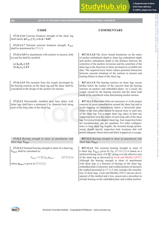 R17.11.1.1.8 The lower bound limitations on the ratios
of anchor embedment depth to shear lug embedment depth
and anchor embedment depth to the distance between the
centerline of the anchors in tension and the centerline of the
shear lug in the direction of shear are based on available test
data. The required lower limits reduce potential interaction
between concrete breakout of the anchors in tension and
bearing failure in shear of the shear lug.
R17.11.1.1.9 The bearing reaction on shear lugs occurs
further below the surface of the concrete than the bearing
reaction on anchors and embedded plates. As a result, the
couple caused by the bearing reaction and the shear load
needs to be considered when determining anchor tension.
R17.11.1.2 Base plate holes are necessary to verify proper
concrete or grout consolidation around the shear lug and to
avoid trapping air immediately below a horizontal plate.
Holes in the base plate should be placed close to each face
of the shear lug. For a single shear lug, place at least one
inspection hole near the center of each long side of the shear
lug. For a cruciform-shaped shear lug, four inspection holes
DUH UHFRPPHQGHG RQH SHU TXDGUDQW )RU RWKHU FRQ¿JXUD-
tions or long shear lug lengths, the licensed design profes-
sional should specify inspection hole locations that will
permit adequate observation and allow trapped air to escape.
R17.11.2 %HDULQJVWUHQJWKLQVKHDURIDWWDFKPHQWVZLWK
shear lugs, Vbrg,sl
R17.11.2.1 The nominal bearing strength in shear of
a shear lug, Vbrg,sl, given by Eq. (17.11.2.1) is based on a
uniform bearing stress of 1.7fcƍDFWLQJRYHUWKHH൵HFWLYHDUHD
of the shear lug as discussed in Cook and Michler (2017).
Although the bearing strength in shear of attachments
with shear lugs is a function of bearing on the shear lug,
embedded plate (if present), and welded anchors (if present),
the method presented in 17.11.2 only includes the contribu-
tion of shear lugs. Cook and Michler (2017) discuss devel-
opment of the method and a less conservative procedure to
include bearing on the embedded plate and welded anchors.
17.11.1.1.6 Concrete breakout strength of the shear lug
shall satisfy ࢥVcb,sl•Vu with ࢥ .
17.11.1.1.7 Nominal concrete breakout strength, Vcb,sl,
shall be determined by 17.11.3.
17.11.1.1.8 For attachments with anchors in tension, both
D DQG E VKDOOEHVDWLV¿HG
(a) hef /hsl•
(b) hef /csl•
17.11.1.1.9 The moment from the couple developed by
the bearing reaction on the shear lug and the shear shall be
considered in the design of the anchors for tension.
17.11.1.2 Horizontally installed steel base plates with
shear lugs shall have a minimum 1 in. diameter hole along
each of the long sides of the shear lug.
17.11.2 %HDULQJ VWUHQJWK LQ VKHDU RI DWWDFKPHQWV ZLWK
shear lugs, Vbrg,sl
17.11.2.1 Nominal bearing strength in shear of a shear lug,
Vbrg,sl, shall be calculated as:
Vbrg,sl = 1.7fcƍAef,slȥbrg,sl (17.11.2.1)
where ȥbrg,sl is given in 17.11.2.2.
American Concrete Institute – Copyrighted © Material – www.concrete.org
280 ACI 318-19: BUILDING CODE REQUIREMENTS FOR STRUCTURAL CONCRETE
CODE COMMENTARY
Frs|uljkwhg#pdwhuldo#olfhqvhg#wr#Xqlyhuvlw|#ri#Wrurqwr#e|#Fodulydwh#Dqdo|wlfv#+XV,#OOF/#vxevfulswlrqv1whfkvwuhhw1frp/#grzqordghg#rq#534038064#49=3;=64#.3333#e|##Xqlyhuvlw|#ri#Wrurqwr#Xvhu1
#Qr#ixuwkhu#uhsurgxfwlrq#ru#glvwulexwlrq#lv#shuplwwhg1
 