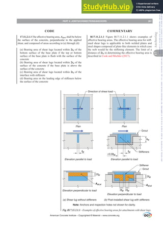 17.11.2.1.17KHH൵HFWLYHEHDULQJDUHDAef,sl, shall be below
the surface of the concrete, perpendicular to the applied
shear, and composed of areas according to (a) through (d):
(a) Bearing area of shear lugs located within 2tsl of the
bottom surface of the base plate if the top or bottom
VXUIDFHRIWKHEDVHSODWHLVÀXVKZLWKWKHVXUIDFHRIWKH
concrete
(b) Bearing area of shear lugs located within 2tsl of the
surface of the concrete if the base plate is above the
surface of the concrete
(c) Bearing area of shear lugs located within 2tsl of the
LQWHUIDFHZLWKVWL൵HQHUV
G %HDULQJDUHDRQWKHOHDGLQJHGJHRIVWL൵HQHUVEHORZ
the surface of the concrete
R17.11.2.1.1 Figure R17.11.2.1.1 shows examples of
H൵HFWLYHEHDULQJDUHDV7KHH൵HFWLYHEHDULQJDUHDIRUVWL൵-
ened shear lugs is applicable to both welded plates and
steel shapes composed of plate-like elements in which case
WKH ZHE ZRXOG EH WKH VWL൵HQLQJ HOHPHQW7KH OLPLW RI D
distance of 2tslLQGHWHUPLQLQJWKHH൵HFWLYHEHDULQJDUHDLV
described in Cook and Michler (2017).
Fig. R17.11.2.1.1²([DPSOHVRIHৼHFWLYHEHDULQJDUHDVIRUDWWDFKPHQWVZLWKVKHDUOXJV
Direction of shear load
tsl
≥0.5hsl
Aef,sl Aef,sl
2tsl
2tsl
2tsl
tsl
Plan Plan
Note: Anchors and inspection holes not shown for clarity.
Elevation parallel to load
Elevation perpendicular to load
Elevation perpendicular to load
(a) Shear lug without stiffeners (b) Post-installed shear lug with stiffeners
Elevation parallel to load
Grout
Grout
Stiffeners
Stiffener
~
~
~
~
2tsl
hsl
American Concrete Institute – Copyrighted © Material – www.concrete.org
PART 4: JOINTS/CONNECTIONS/ANCHORS 281
17
Anchoring
CODE COMMENTARY
Frs|uljkwhg#pdwhuldo#olfhqvhg#wr#Xqlyhuvlw|#ri#Wrurqwr#e|#Fodulydwh#Dqdo|wlfv#+XV,#OOF/#vxevfulswlrqv1whfkvwuhhw1frp/#grzqordghg#rq#534038064#49=3;=64#.3333#e|##Xqlyhuvlw|#ri#Wrurqwr#Xvhu1
#Qr#ixuwkhu#uhsurgxfwlrq#ru#glvwulexwlrq#lv#shuplwwhg1
 