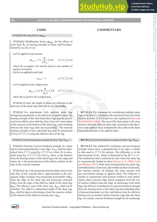 17.11.2.2 Bearing factor, ȥbrg,sl
17.11.2.2.10RGL¿FDWLRQIDFWRUȥbrg,slIRUWKHH൵HFWVRI
axial load, Pu, on bearing strength in shear, shall be deter-
mined by (a), (b), or (c):
(a) For applied axial tension:
, 1 1.0
u
brg sl
sa
P
n N
ψ = + ≤ (17.11.2.2.1a)
where Pu is negative for tension and n is the number of
anchors in tension.
(b) For no applied axial load:
ȥbrg,sl = 1 (17.11.2.2.1b)
(c) For applied axial compression:
, 1 4 2.0
u
brg sl
bp c
P
A f
ψ = + ≤
′
(17.11.2.2.1c)
where Pu is positive for compression.
17.11.2.3,IXVHGWKHOHQJWKRIVKHDUOXJVWL൵HQHUVLQWKH
direction of the shear load shall not be less than 0.5hsl.
17.11.2.4 For attachments with multiple shear lugs
arranged perpendicular to the direction of applied shear, the
bearing strength of the individual shear lugs may be consid-
ered to be additive provided the shear stress on a shear plane
in the concrete at the bottom of the shear lugs, and extending
between the shear lugs, does not exceed 0.2fcƍ. The nominal
bearing strength of each individual lug shall be determined
E(T  XVLQJWKHH൵HFWLYHDUHDRIWKHOXJ
17.11.3 Concrete breakout strength of shear lug, Vcb,sl
17.11.3.1 Nominal concrete breakout strength of a shear
lug for shear perpendicular to the edge, Vcb,sl, shall be deter-
mined from 17.7.2 using Eq. (17.7.2.1a), where Vb is calcu-
lated using Eq. (17.7.2.2.1b) with ca1 taken as the distance
from the bearing surface of the shear lug to the free edge and
where Avc is the projected area of the failure surface on the
side of the concrete member.
17.11.3.1.1 Avc is the projected concrete failure area on the
side face of the concrete that is approximated as the rect-
angular shape resulting from projecting horizontally 1.5ca1
from the edge of the shear lug and projecting vertically
1.5ca1IURPWKHHGJHRIWKHH൵HFWLYHGHSWKRIWKHVKHDUOXJ
hef,sl7KHH൵HFWLYHDUHDRIWKHVKHDUOXJAef,sl, shall not be
LQFOXGHG7KHH൵HFWLYHHPEHGPHQWGHSWKRIWKHVKHDUOXJ
hef,sl, shall be taken as the distance from the concrete surface
WRWKHERWWRPRIWKHH൵HFWLYHEHDULQJDUHDAef,sl.
R17.11.2.4 The limitation for considering multiple shear
OXJVWREHH൵HFWLYHLVEDVHGRQWKHPD[LPXPOLPLWVIRUVKHDU
friction in Table 22.9.4.4 and two tests reported in Rotz and
Reifschneider (1984). The area of the shear plane is the clear
distance between adjacent shear lugs measured in the direc-
tion of the applied shear multiplied by the width of the shear
lugs perpendicular to the applied shear.
R17.11.3 Concrete breakout strength of shear lug, Vcb,sl
R17.11.3.1 The method for evaluating concrete breakout
strength where shear is perpendicular to an edge is similar
WRWKDWXVHGLQIRUDQFKRUV7KHGL൵HUHQFHLVLQWKH
determination of AVc, which is illustrated in Fig. R17.11.3.1.
7KHPHWKRGKDVEHHQFRQ¿UPHGEWHVWVZKHUHWKHVKHDUOXJ
is concentrically loaded in shear (Gomez et al. 2009; Cook
and Michler 2017). With shear transferred by the shear lug,
embedded plate (if present), and welded anchors (if present),
the bearing surfaces all displace the same amount with
any incremental change in applied shear. This behavior is
similar to connections with anchors welded to steel attach-
ments where concrete edge failure originates from the row
of anchors farthest from the edge. In anchorages with shear
OXJVWKHH൵HFWLYHFRQWULEXWLRQVWRFRQFUHWHEUHDNRXWVWUHQJWK
from the bearing areas of the shear lug and embedded plate
LISUHVHQW GRPLQDWHRYHUWKHFRQWULEXWLRQIURPWKHH൵HFWLYH
bearing area of anchors farther from the edge than the shear
lug. As a result, concrete breakout strength for the anchorage
American Concrete Institute – Copyrighted © Material – www.concrete.org
282 ACI 318-19: BUILDING CODE REQUIREMENTS FOR STRUCTURAL CONCRETE
CODE COMMENTARY
Frs|uljkwhg#pdwhuldo#olfhqvhg#wr#Xqlyhuvlw|#ri#Wrurqwr#e|#Fodulydwh#Dqdo|wlfv#+XV,#OOF/#vxevfulswlrqv1whfkvwuhhw1frp/#grzqordghg#rq#534038064#49=3;=64#.3333#e|##Xqlyhuvlw|#ri#Wrurqwr#Xvhu1
#Qr#ixuwkhu#uhsurgxfwlrq#ru#glvwulexwlrq#lv#shuplwwhg1
 