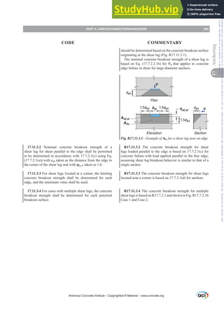 should be determined based on the concrete breakout surface
originating at the shear lug (Fig. R17.11.3.1).
The nominal concrete breakout strength of a shear lug is
based on Eq. (17.7.2.2.1b) for Vb that applies to concrete
edge failure in shear for large diameter anchors.
Elevation Section
ca1
ca1
1.5ca1
1.5ca1 V
V
Aef,sl
hef,sl
bsl
Plan
1.5ca1
AVc
~
~
Fig. R17.11.3.1²([DPSOHRIAVc for a shear lug near an edge.
R17.11.3.2 The concrete breakout strength for shear
lugs loaded parallel to the edge is based on 17.7.2.1(c) for
concrete failure with load applied parallel to the free edge,
assuming shear lug breakout behavior is similar to that of a
single anchor.
R17.11.3.3 The concrete breakout strength for shear lugs
located near a corner is based on 17.7.2.1(d) for anchors.
R17.11.3.4 The concrete breakout strength for multiple
shear lugs is based on R17.7.2.1 and shown in Fig. R17.7.2.1b
Case 1 and Case 2.
17.11.3.2 Nominal concrete breakout strength of a
shear lug for shear parallel to the edge shall be permitted
to be determined in accordance with 17.7.2.1(c) using Eq.
(17.7.2.1(a)) with ca1 taken as the distance from the edge to
the center of the shear lug and with ȥec,V taken as 1.0.
17.11.3.3 For shear lugs located at a corner, the limiting
concrete breakout strength shall be determined for each
edge, and the minimum value shall be used.
17.11.3.4 For cases with multiple shear lugs, the concrete
breakout strength shall be determined for each potential
breakout surface.
American Concrete Institute – Copyrighted © Material – www.concrete.org
PART 4: JOINTS/CONNECTIONS/ANCHORS 283
17
Anchoring
CODE COMMENTARY
Frs|uljkwhg#pdwhuldo#olfhqvhg#wr#Xqlyhuvlw|#ri#Wrurqwr#e|#Fodulydwh#Dqdo|wlfv#+XV,#OOF/#vxevfulswlrqv1whfkvwuhhw1frp/#grzqordghg#rq#534038064#49=3;=64#.3333#e|##Xqlyhuvlw|#ri#Wrurqwr#Xvhu1
#Qr#ixuwkhu#uhsurgxfwlrq#ru#glvwulexwlrq#lv#shuplwwhg1
 