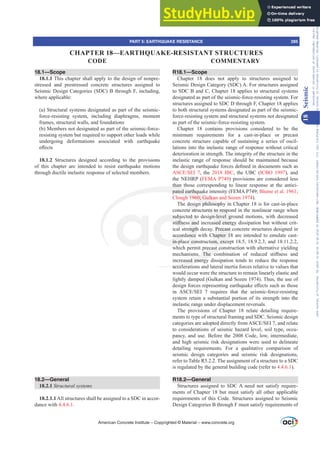 18.1—Scope
18.1.1 This chapter shall apply to the design of nonpre-
stressed and prestressed concrete structures assigned to
Seismic Design Categories (SDC) B through F, including,
where applicable:
(a) Structural systems designated as part of the seismic-
force-resisting system, including diaphragms, moment
frames, structural walls, and foundations
(b) Members not designated as part of the seismic-force-
resisting system but required to support other loads while
undergoing deformations associated with earthquake
H൵HFWV
18.1.2 Structures designed according to the provisions
of this chapter are intended to resist earthquake motions
through ductile inelastic response of selected members.
18.2—General
18.2.1 6WUXFWXUDOVVWHPV
18.2.1.1All structures shall be assigned to a SDC in accor-
dance with 4.4.6.1.
R18.1—Scope
Chapter 18 does not apply to structures assigned to
Seismic Design Category (SDC) A. For structures assigned
to SDC B and C, Chapter 18 applies to structural systems
designated as part of the seismic-force-resisting system. For
structures assigned to SDC D through F, Chapter 18 applies
to both structural systems designated as part of the seismic-
force-resisting system and structural systems not designated
as part of the seismic-force-resisting system.
Chapter 18 contains provisions considered to be the
minimum requirements for a cast-in-place or precast
concrete structure capable of sustaining a series of oscil-
lations into the inelastic range of response without critical
deterioration in strength. The integrity of the structure in the
inelastic range of response should be maintained because
WKHGHVLJQHDUWKTXDNHIRUFHVGH¿QHGLQGRFXPHQWVVXFKDV
$6(6(, , the 2018 IBC, the UBC (ICBO 1997), and
the NEHRP (FEMA P749) provisions are considered less
than those corresponding to linear response at the antici-
pated earthquake intensity (FEMA P749; Blume et al. 1961;
Clough 1960; Gulkan and Sozen 1974).
The design philosophy in Chapter 18 is for cast-in-place
concrete structures to respond in the nonlinear range when
subjected to design-level ground motions, with decreased
VWL൵QHVVDQGLQFUHDVHGHQHUJGLVVLSDWLRQEXWZLWKRXWFULW-
ical strength decay. Precast concrete structures designed in
accordance with Chapter 18 are intended to emulate cast-
in-place construction, except 18.5, 18.9.2.3, and 18.11.2.2,
which permit precast construction with alternative yielding
PHFKDQLVPV 7KH FRPELQDWLRQ RI UHGXFHG VWL൵QHVV DQG
increased energy dissipation tends to reduce the response
accelerations and lateral inertia forces relative to values that
would occur were the structure to remain linearly elastic and
lightly damped (Gulkan and Sozen 1974). Thus, the use of
GHVLJQIRUFHVUHSUHVHQWLQJHDUWKTXDNHH൵HFWVVXFKDVWKRVH
LQ $6(6(,  UHTXLUHV WKDW WKH VHLVPLFIRUFHUHVLVWLQJ
system retain a substantial portion of its strength into the
inelastic range under displacement reversals.
The provisions of Chapter 18 relate detailing require-
ments to type of structural framing and SDC. Seismic design
FDWHJRULHVDUHDGRSWHGGLUHFWOIURP$6(6(,DQGUHODWH
to considerations of seismic hazard level, soil type, occu-
pancy, and use. Before the 2008 Code, low, intermediate,
and high seismic risk designations were used to delineate
detailing requirements. For a qualitative comparison of
seismic design categories and seismic risk designations,
refer to Table R5.2.2. The assignment of a structure to a SDC
is regulated by the general building code (refer to 4.4.6.1).
R18.2—General
Structures assigned to SDC A need not satisfy require-
ments of Chapter 18 but must satisfy all other applicable
requirements of this Code. Structures assigned to Seismic
Design Categories B through F must satisfy requirements of
American Concrete Institute – Copyrighted © Material – www.concrete.org
PART 5: EARTHQUAKE RESISTANCE 285
CODE COMMENTARY
18
Seismic
CHAPTER 18—EARTHQUAKE-RESISTANT STRUCTURES
Frs|uljkwhg#pdwhuldo#olfhqvhg#wr#Xqlyhuvlw|#ri#Wrurqwr#e|#Fodulydwh#Dqdo|wlfv#+XV,#OOF/#vxevfulswlrqv1whfkvwuhhw1frp/#grzqordghg#rq#534038064#49=3;=64#.3333#e|##Xqlyhuvlw|#ri#Wrurqwr#Xvhu1
#Qr#ixuwkhu#uhsurgxfwlrq#ru#glvwulexwlrq#lv#shuplwwhg1
 